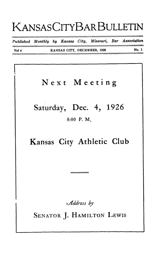 handle is hein.barjournals/kcbb0004 and id is 1 raw text is: KANSAS CITYBARBULLETIN
Published Monthly by Kansas City, Missouri, Bar Association
Vol 4           KANSAS CITY, DECEMBER, 1926          No. 1

Next
Saturday,

Meeting
Dec. 4, 1926

8:00 P. M.

Kansas

City

Athletic Club

141# s loII IIf  911161
zAddress by

SENATOR J. HAMILTON LEWIS


