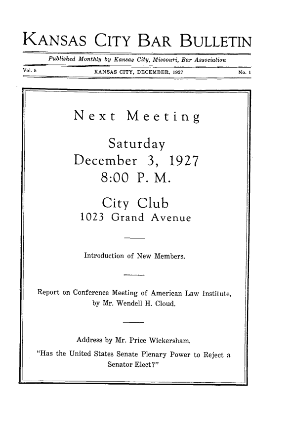 handle is hein.barjournals/kcbb0005 and id is 1 raw text is: KANSAS CITY BAR BULLETIN
Published Monthly by Kansas City, Missouri, Bar Association
Vol. 5            KANSAS CITY, DECEMBER, 1927           No. 1
Next Meeting
Saturday
December 3, 1927
8:00 P. M.
City Club
1023 Grand Avenue
Introduction of New Members.
Report on Conference Meeting of American Law Institute,
by Mr. Wendell H. Cloud.
Address by Mr. Price Wickersham.
Has the United States Senate Plenary Power to Reject a
Senator Elect?


