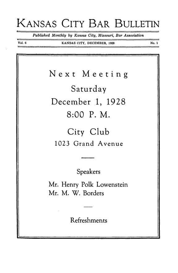 handle is hein.barjournals/kcbb0006 and id is 1 raw text is: CITY BAR BULLETIN

Published Monthly by Kansas City, Missouri, Bar Association
Vol. 6                 KANSAS CITY, DECEMBER, 1928                    No. 1

Next

Meeting

Saturday

December 1,

1928

8:00 P. M.

City

Club

1023 Grand Avenue

Speakers
Mr. Henry Polk Lowenstein
Mr. M. W. Borders

Refreshments

KANSAS


