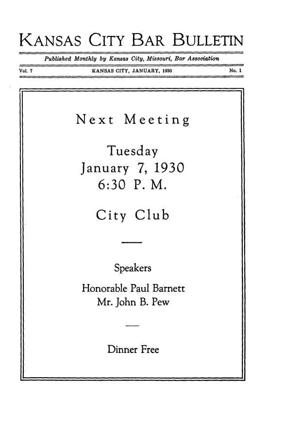 handle is hein.barjournals/kcbb0007 and id is 1 raw text is: KANSAS CITY BAR BULLETIN
Published Monthly by Kansas City, Missouri, Bar Association
Vol. 7              KANSAS CITY, JANUARY, 1930            No. 1
I.                                            :1

Next

Meeting

Tuesday
January 7, 1930
6:30 P. M.

City

Club

Speakers
Honorable Paul Barnett
Mr. John B. Pew

Dinner Free



