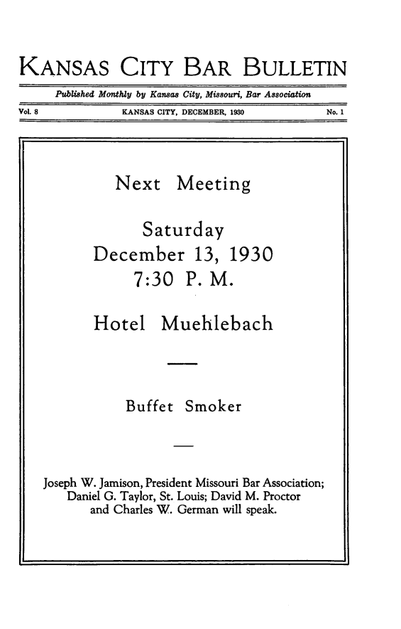 handle is hein.barjournals/kcbb0008 and id is 1 raw text is: KANSAS CITY BAR BULLETIN
Published Monthly by Kansas City, Missouri, Bar Association
Vol. 8          KANSAS CITY, DECEMBER, 1930     No. 1
Next Meeting
Saturday
December 13, 1930
7:30 P. M.
Hotel Muehlebach
Buffet Smoker
Joseph W. Jamison, President Missouri Bar Association;
Daniel G. Taylor, St. Louis; David M. Proctor
and Charles W. German will speak.


