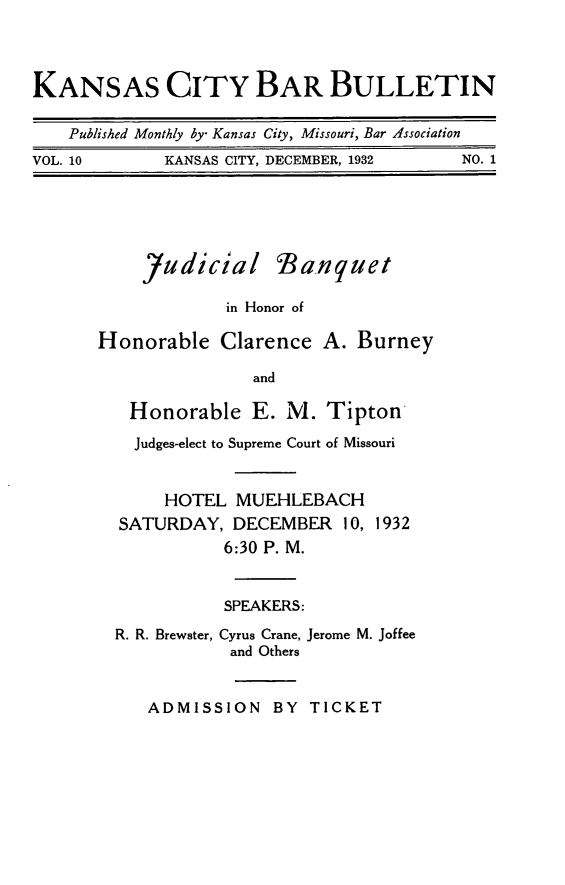 handle is hein.barjournals/kcbb0010 and id is 1 raw text is: KANSAS CITY BAR BULLETIN
Published Monthly by- Kansas City, Missouri, Bar Association
VOL. 10      KANSAS CITY, DECEMBER, 1932  NO. 1
Judicial Banquet
in Honor of
Honorable Clarence A. Burney
and
Honorable E. M. Tipton
Judges-elect to Supreme Court of Missouri
HOTEL MUEHLEBACH
SATURDAY, DECEMBER 10, 1932
6:30 P. M.
SPEAKERS:
R. R. Brewster, Cyrus Crane, Jerome M. Joffee
and Others
ADMISSION BY TICKET


