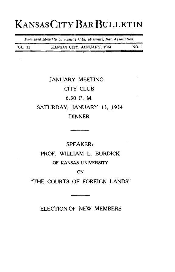 handle is hein.barjournals/kcbb0011 and id is 1 raw text is: KANSAS CITY BAR BULLETIN
Published Monthly.by Kansas City, Missouri, Bar Association
'OL. 11   KANSAS CITY, JANUARY, 1934  NO. 1
JANUARY MEETING
CITY CLUB
6:30 P. M.
SATURDAY, JANUARY 13, 1934
DINNER
SPEAKER:
PROF. WILLIAM L. BURDICK
OF KANSAS UNIVERSITY
ON
THE COURTS OF FOREIGN LANDS
ELECTION OF NEW MEMBERS


