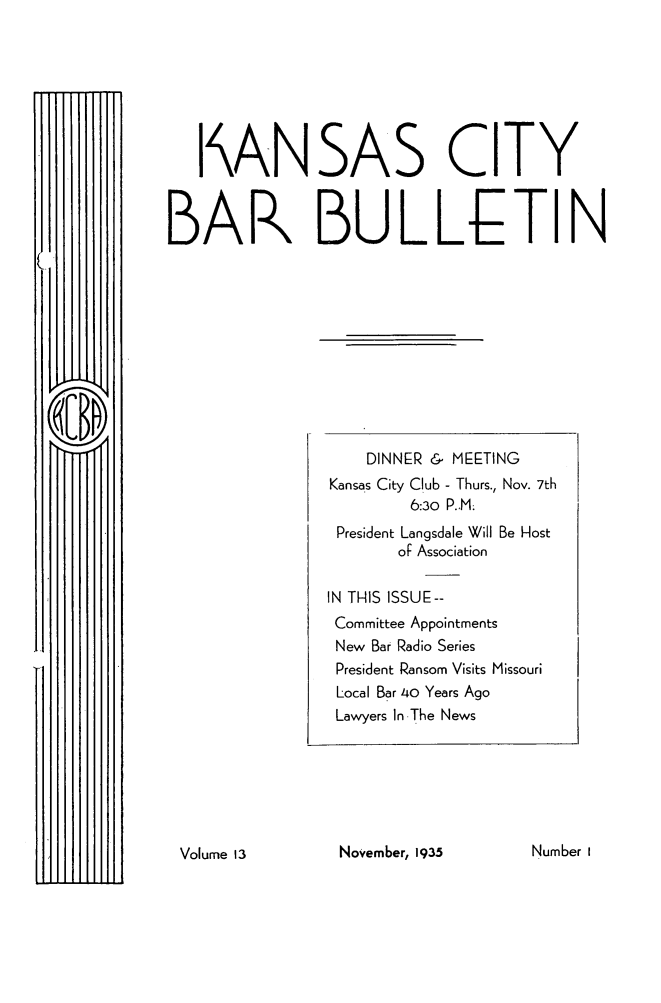 handle is hein.barjournals/kcbb0013 and id is 1 raw text is: I4ANSAS CITY
BAK BULLhETIN

November, 1935

DINNER & MEETING
Kansas City Club - Thurs., Nov. 7th
6:30 P..M.
President Langsdale Will Be Host
oF Association
IN THIS ISSUE--
Committee Appointments
New Bar Radio Series
President Ransom Visits Missouri
Local Bar 40 Years Ago
Lawyers In The News

Number I

Volume 13


