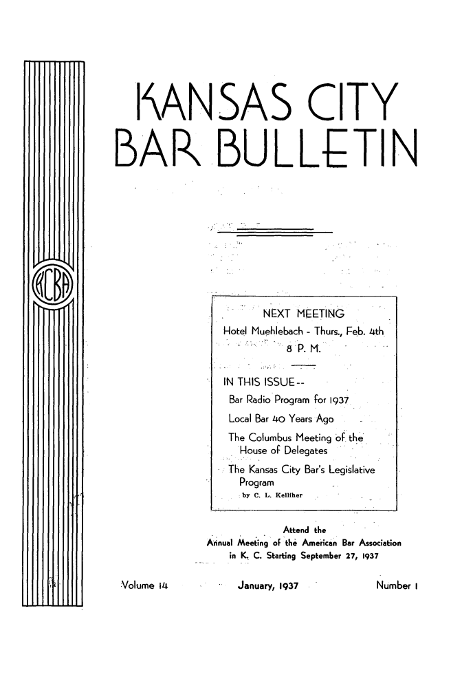 handle is hein.barjournals/kcbb0014 and id is 1 raw text is: I ANSAS CITY
BAR.BULLETIN

[111ff

January, 1937

NEXT MEETING
Hotel Muehlebach - Thurs., Feb. 4th
8P. M.
IN THIS ISSUF--
Bar Radio Program for 1937
Local Bar 4o Years Ago
The Columbus Meeting -of the
House of Delegates
The Kansas City Bar's Legislative
Program
by C. L. Kelliher
Attend the
Annual Meeting of the American Bar Association
in K. C. Starting September 27, 1937

:Volume 14

Number I


