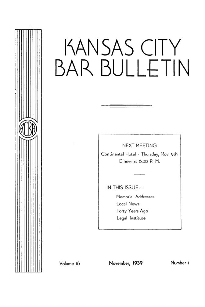 handle is hein.barjournals/kcbb0016 and id is 1 raw text is: I\ANSAS CITY
BAR BULLETIN

November, 1939

NEXT MEETING
Continental Hotel - Thursday, Nov. 9th
Dinner at 6:30 P. M.
IN THIS ISSUE--
Memorial Addresses
Local News
Forty Years Ago
Legal Institute

Number I

Volume 16


