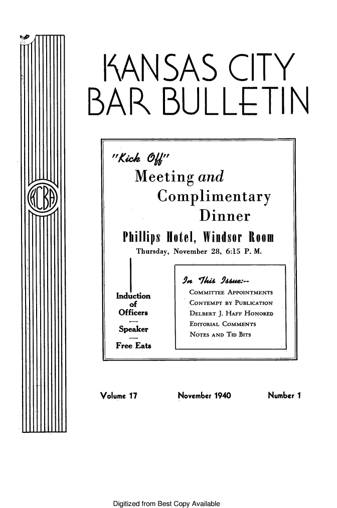 handle is hein.barjournals/kcbb0017 and id is 1 raw text is: I ANSAS CITY
BAR BULLETIN
Kic 0/ 
Meeting and
Complimentary
Dinner
Phillips Hotel, Windsor Room
Thursday, November 28, 6:15 P. M.
Induction     COMMITTEE APPOINTMENTS
of          CONTEMPT BY PUBLICATION
Officers      DELBERT J. HAFF HONORED
EDITORIAL COMMENTS
Speaker       NOTES AND Tm BITS
Free Eats
Volume 17      November 1940    Number 1

Digitized from Best Copy Available


