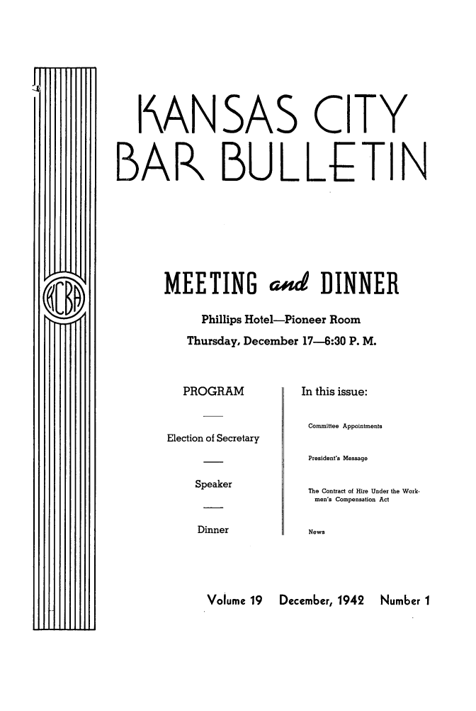 handle is hein.barjournals/kcbb0019 and id is 1 raw text is: I ANSAS CITY
BAR BULLETIN
MEETING a#4 DINNER
Phillips Hotel-Pioneer Room
Thursday, December 17-6:30 P. M.

PROGRAM
Election of Secretary
Speaker
Dinner

In this issue:
Committee Appointments
President's Message
The Contract of Hire Under the Work-
men's Compensation Act
News

Volume 19   December, 1942   Number I


