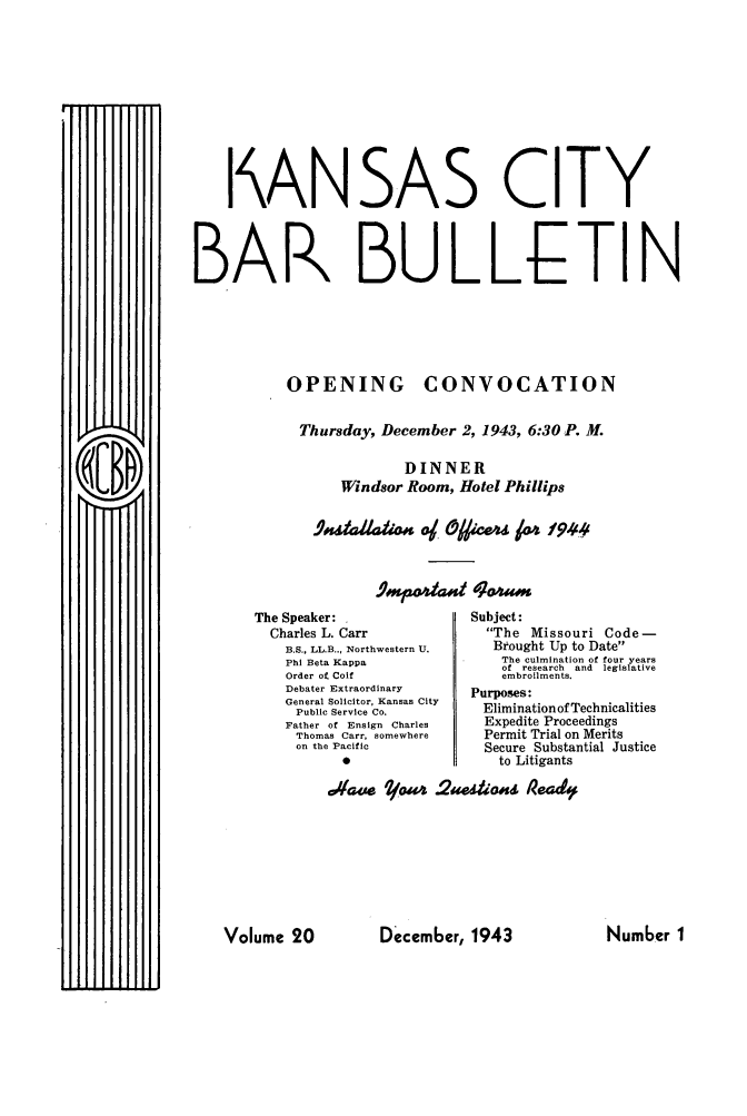 handle is hein.barjournals/kcbb0020 and id is 1 raw text is: I ANSAS CITY
BAR BULLETIN
OPENING CONVOCATION
Thursday, December 2, 1943, 6:30 P. M.
DINNER
Windsor Room, Hotel Phillips
,4MPio4&0 &;am

The Speaker:
Charles L. Carr
B.S., LL.B.., Northwestern U.
Phi Beta Kappa
Order of Coif
Debater Extraordinary
General Solicitor, Kansas City
Public Service Co.
Father of Ensign Charles
Thomas Carr, somewhere
on the Pacific

Subject:
The Missouri Code-
Brought Up to Date
The culmination of four years
of research and legislative
embroilments.
Purposes:
Elimination of Technicalities
Expedite Proceedings
Permit Trial on Merits
Secure Substantial Justice
to Litigants

.44;ie *foa4 .2ae~ioss iea4

Decem6er, 1943

Volume 20

Number I


