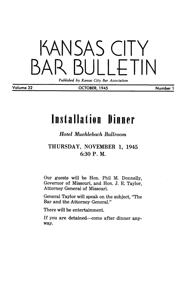 handle is hein.barjournals/kcbb0022 and id is 1 raw text is: I'AN

SAS

CITY

BAR BULLETIN
Published by Kansas City Bar Association.
Volume 22             OCTOBER, 1945             Number 1

Installation Dinner
Hotel Muehlebach Ballroom
THURSDAY, NOVEMBER 1, 1945
6:30 P. M.
Our guests will be Hon. Phil M. Donnelly,
Governor of Missouri, and Hon. J. E. Taylor,
Attorney General of Missouri.
General Taylor will speak on the subject, The
Bar and the Attorney General.
There will be entertainment.
If you are detained-come after dinner any-
way.


