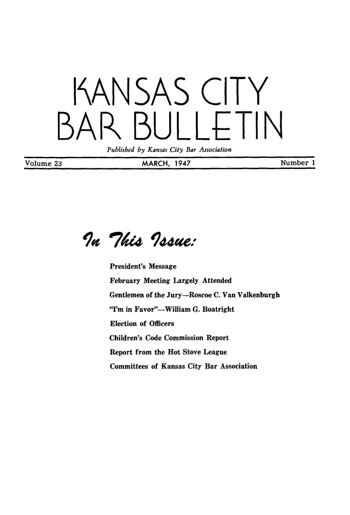 handle is hein.barjournals/kcbb0023 and id is 1 raw text is: I ANSAS CITY
BAR BULLJLTIN
Published by Kansas City Bar Association
Volume 23                     MARCH, 1947                        Number 1
470       4    Issu4ce:
President's Message
February Meeting Largely Attended
Gentlemen of the Jury-Roscoe C. Van Valkenburgh
I'm in Favor-William G. Boatright
Election of Officers
Children's Code Commission Report
Report from the Hot Stove League
Committees of Kansas City Bar Association


