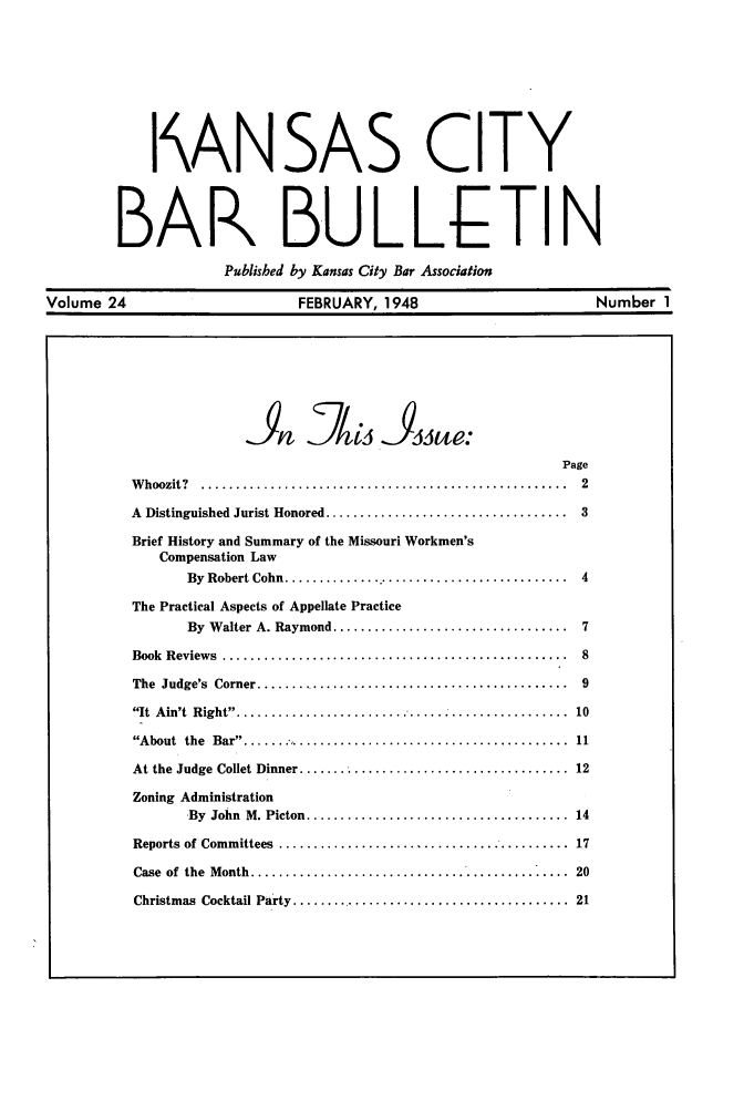 handle is hein.barjournals/kcbb0024 and id is 1 raw text is: I ANSAS CITY
BAR BULLETIN
Published by Kansas City Bar Association
Volume 24          FEBRUARY, 1948         Number 1

Page
W hoozit?  .....................................................  2
A  Distinguished Jurist Honored ...................................  3
Brief History and Summary of the Missouri Workmen's
Compensation Law
By  Robert Cohn  ..........................................  4
The Practical Aspects of Appellate Practice
By  W alter A. Raymond ..................................  7
Book  Review s  ..................................................  8
The  Judge's  Corner ..............................................  9
It  A in't  Right  .... ...........................................  10
About  the  Bar  ................................................  11
At the  Judge  Collet Dinner .......................................  12
Zoning Administration
By  John  M. Picton ......................................  14
Reports  of Committees  ..........................................  17
Case  of  the  M onth  ..............................................  20
Christmas  Cocktail Party .........................................  21


