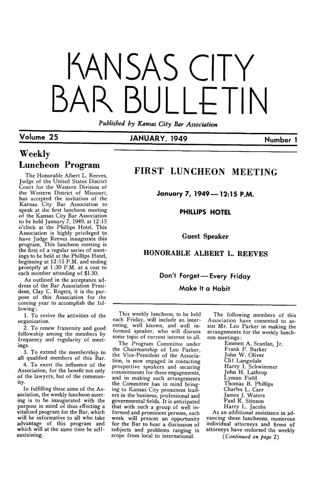 handle is hein.barjournals/kcbb0025 and id is 1 raw text is: I AN SAS CITY
BAR BULLETIN
Published by Kansas City Bar Association
Volume 25             JANUARY, 1949               Number 1

Weekly
Luncheon Program
The Honorable Albert L. Reeves,
Judge of the United States District
Court for the Western Division of
the Western District of Missouri,
has accepted the invitation of the
Kansas City Bar Association to
speak at the first luncheon meeting
of the Kansas City Bar Association
to be held January 7, 1949, at 12:15
o'clock at the Phillips Hotel. This
Association is highly privileged to
have Judge Reeves inaugurate this
program. This luncheon meeting is
the first of a regular series of meet-
ings to be held at the Phillips Hotel,
beginning at 12:15 P.M. and ending
promptly at 1:30 P.M. -at a cost to
each member attending of $1.50.
As outlined in the acceptance ad-
dress of the Bar Association Presi-
dent, Clay C. Rogers, it is the pur-
pose of this Association for the
coming year to accomplish the fol-
lowing:
1. To revive the activities of the
organization.
2. To renew fraternity and good
fellowship among the members by
frequency and regularity of meet-
ings..
3. To extend the membership to
all qualified members of this Bar.
4. To exert the influence of the
Association, for the benefit not only
of the lawyers, but of the commun-
ity.
In fulfilling these aims of the As-
sociation, the weekly luncheon meet-
ing is to be inaugurated with the
purpose in mind of thus effecting a
vitalized program for the Bar, which
will be informative to all who take
advantage of this program   and
which will at the same time be self-
sustaining.

This weekly luncheon, to be held
each Friday, will include an inter-
esting, well known, and well in-
formed speaker, who will discuss
some topic of current interest to all.
The Program Committee under
the Chairmanship of Leo Parker,
the Vice-President of the Associa-
tion, is now engaged in contacting
prospective speakers and securing
commitments for these engagements,
and in making such arrangements
the Committee has in mind bring-
ing to Kansas City prominent lead-
ers in the business, professional and
governmental fields. It is anticipated
that with such a group of well in-
formed and prominent persons, each
week will present an opportunity
for the Bar to hear a discussion of
subjects and problems ranging in
scope from local to international.

The following members of this
Association have consented to as-
sist Mr. Leo Parker in making the
arrangements for the weekly lunch-
eon meetings:
Emmett A. Scanlan, Jr.
Frank P. Barker
John W. Oliver
Clif Langsdale
Harry I. Schwimmer
John H. Lathrop
Lyman Field
Thomas B. Phillips
Charles L. Carr
James J. Waters
Paul R. Stinson
Harry L. Jacobs
As an additional assistance in ad-
vancing these luncheons, numerous
individual attorneys and firms of
attorneys have endorsed the weekly
(Continued on page 2)

FIRST LUNCHEON MEETING
January 7, 1949-12:15 P.M.
PHILLIPS HOTEL
Guest Speaker
HONORABLE ALBERT L. REEVES
Don't Forget-Every Friday
Make It a Habit


