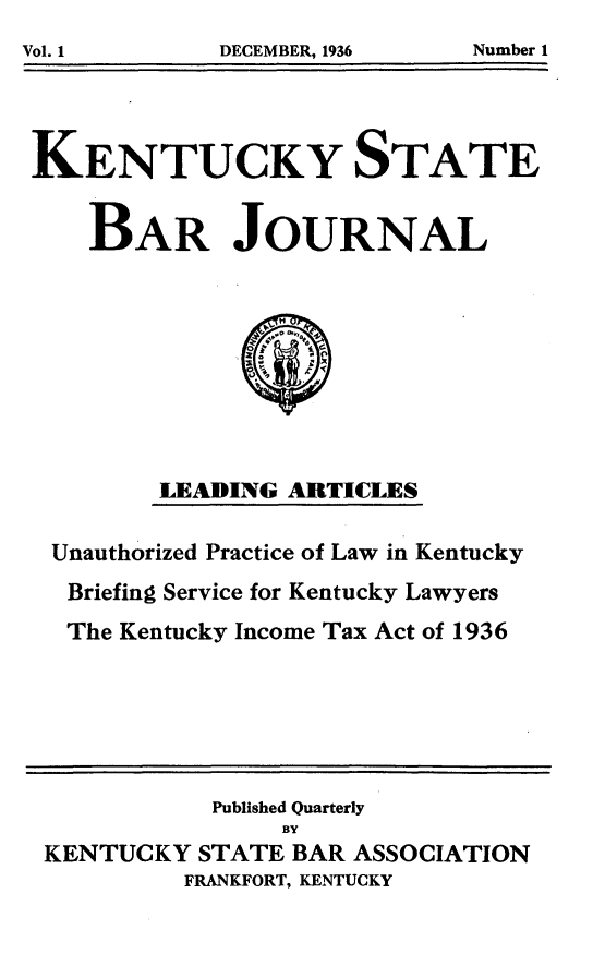 handle is hein.barjournals/kybb0001 and id is 1 raw text is: 
Vol. 1       DECEMBER, 1936   Number 1


KENTUCKY STATE

    BAR JOURNAL








         LEADING ARTICLES

 Unauthorized Practice of Law in Kentucky
 Briefing Service for Kentucky Lawyers
 The Kentucky Income Tax Act of 1936





            Published Quarterly
                 BY
 KENTUCKY STATE BAR ASSOCIATION
          FRANKFORT, KENTUCKY


Number 1


Vol. 1


DECEMBER, 1936


