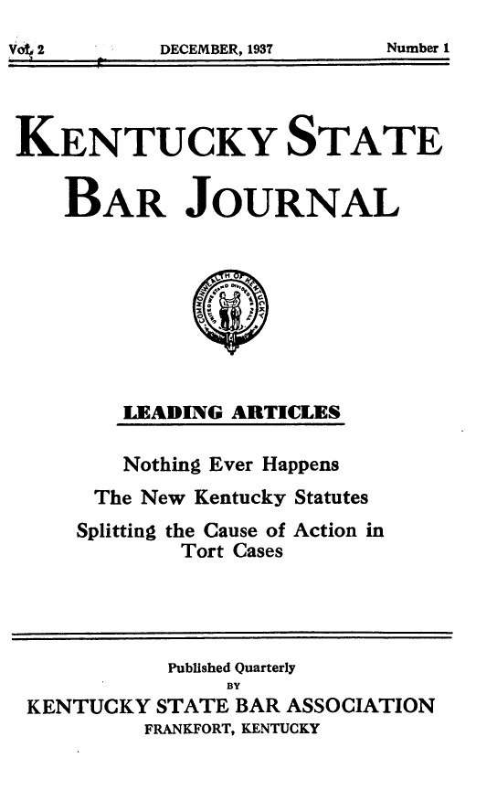 handle is hein.barjournals/kybb0002 and id is 1 raw text is: 
DECEMBER, 1937    Number 1


KENTUCKY STATE

    BAR JOURNAL







        LEADING ARTICLES

        Nothing Ever Happens
      The New Kentucky Statutes
      Splitting the Cause of Action in
             Tort Cases



             Published Quarterly
                BY
 KENTUCKY STATE BAR ASSOCIATION
          FRANKFORT, KENTUCKY


Number 1


DECEMBER, 1937


