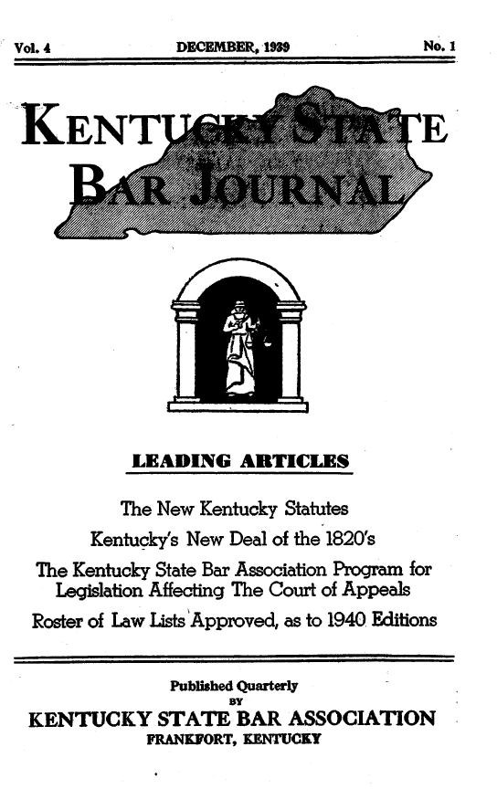 handle is hein.barjournals/kybb0004 and id is 1 raw text is: 


Vo.4DCEBR,1N9No


LEADING ARTICLES


        The New Kentucky Statutes
     Kentucky's New Deal of the 1820's
 The Kentucky State Bar Association Program for
 Legislation Affecting The Court of Appeals
 Roster of Law Lists'Approved, as to 1940 Editions


            Published Quarterly
                 BY
KENTUCKY STATE BAR ASSOCIATION
          FRANKORT, KENTUCKY


No. 1


DECEMBER, IM3


Vol. 4


IAO*09 Mhk-


