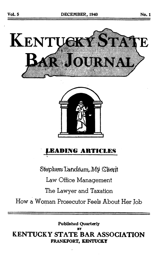handle is hein.barjournals/kybb0005 and id is 1 raw text is: 

DECEMBER, 1940        No. 1


KENTLIQ


jEADING ARTICLES


         Law Office Management
         The Lawyer and Taxation
 How a Woman Prosecutor Feels About Her Job


             Published Quarterly
                  BY
KENTUCKY STATE BAR ASSOCIATION
          FRANKFORT, YENTUCKY


DECEMBER, 1940


No. 1


