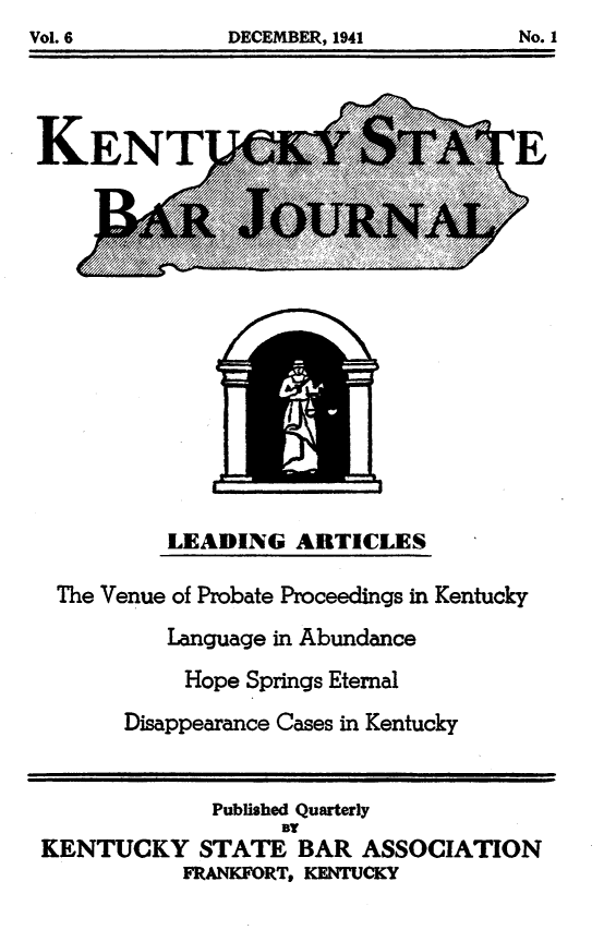 handle is hein.barjournals/kybb0006 and id is 1 raw text is: Vol.6   DCEMBR, 941            o.


KENTU


LEADING ARTICLES


The Venue of Probate Proceedings in Kentucky
          Language in Abundance
          Hope Springs Etemal
      Disappearance Cases in Kentucky


             Published Quarterly
                   BY
KENTUCKY STATE BAR ASSOCIATION
           FRANKFORTt KENTUCKY


Vol. 6


DECEMBER, 1941


No. 1


?E


IAOOOm hh ,


