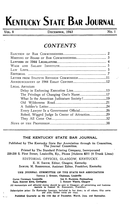 handle is hein.barjournals/kybb0008 and id is 1 raw text is: 




KENTUCKY STATE BAR JOURNAL

VOL. 8                     DECEMBER, 1943                        No. 1



                         CONTENTS

    ELECTION  OF BAR COMMISSIONERS ---------------------------------------------------- 2
    MEETING OF BOARD OF BAR COMMISSIONERS        ------------........................ 3
    LAWYERS IN      1944 LEGISLATURE ------------------------..---------------------------------- 4
    WAGE   AND   SALARY  INSTITUTE ---------...................................  5----------5
    LAW   LISTS...----------------------...................... ..............................................  5
    EDITORIAL  -............                  ..-------------------------------------------------------....................... 7
    LETTER FROM  STATUTE REVISION COMMISSION ................................. 11
    ANNOUNCEMENT OF 1944 ESSAY CONTEST ........................................ 12
    LEGAL ARTICLES
          Delay in Enforcing Execution Lien ........................................ 13
          The. Privilege of Changing One's Name ................................ 17
          What Is the American Judicature Society? ............................ 19
          Old  Wilderness  Road            ----------------.............................................. 21
          A  Soldier's Letter ......................2............................................. 24
          Every Lawyer Is a Government Official ................................ 26
          Robed, Wigged Judge Is Center of Attraction ------------------- 29
          They All Come Out -------------------------------------------------------------- 32
    NEWS OF THE PROFESSION -------------------------------------------------------- ---------- 38



            THE KENTUCKY STATE BAR JOURNAL
   Published by The Kentucky State Bar Association through its Committee,
                         The Journal Committee.
           Printed by The Standard Printing Company, Incorporated
  220-230 S. First Street, Louisville, Ky., Phone JAckson 8211 (4 Trunk Lines)
            EDITORIAL OFFICES, GLASGOW, KENTUCKY.
                  E. H. SMITH, Editor, Glasgow, Kentucky.
         SAMUEL M. RosENsTEIN, Assistant Editor, Frankfort, Kentucky.
         THE JOURNAL COMMITTEE OP THE STATE BAR ASSOCIATION
                    THOMAS J. K.nirr, Chairman, Louisville
      GAVIN CoczmAN, Louisville    JoE D. HAEws, Prestonsburg
      EAHL RODNEy KING, Covington           J. RoBR.T WHITE, Glasgow
    All manuscripts and editorial matter should be sent to Glasgow; all advertising and. business
                   matters to Samuel M. Rosenstein, Frankfort.
    Subscription price: To Kentucky Lawyers, included in bar dues; to all others, fifty cents
                        per year, fifteen cents per copy,
 ,-    Published Quarterly on the 15th day of December. March, June. and September.


