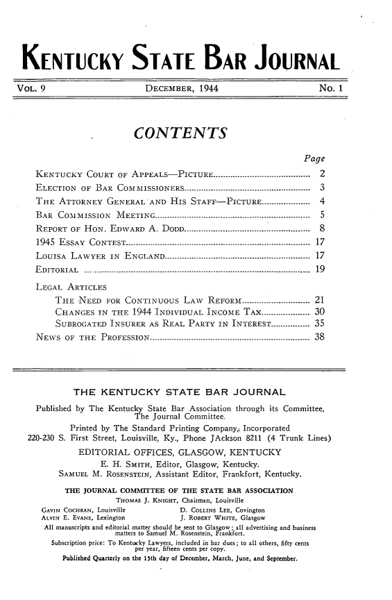handle is hein.barjournals/kybb0009 and id is 1 raw text is: 




KENTUCKY STATE BAR JOURNAL

VOL. 9                      DECEMBER, 1944                        No. 1



                          CONTENTS

                                                               Page
    KENTUCKY COURT OF APPEALS-PICTURE ........................................         2
    ELECTION  OF BAR COMMISSIONERS ---------------------------------------------------- 3
    THE ATTORNEY GENERAL AND His STAFF-PICTURE .................... 4
    BAR COMMISSION         MVIEETING ---------------------------------------------------------------  5
    REPORT OF HON. EDWARD A. DODD ..................................-.................  8
    1945 ESSAY CONTEST ........................................................................... 17
    LOUISA  LAWYER IN       ENGLAND ------------------------------------------------------------ 17
    EDITORIAL      -------------------------------------------------------------------------------------------- 19
    LEGAL ARTICLES
        THE NEED FOR CONTINUOUS LAW       REFORM -------------------- 21
        CHANGES IN THE 1944 INDIVIDUAL INCOME TAX .................... 30
        SUBROGATED INSURER AS REAL PARTY IN INTEREST -----------_ 35
    NEVS OF THE PROFESSION -------------------------------------------------------------- 38




            THE KENTUCKY STATE BAR JOURNAL
    Published by The Kentucky State Bar Association through its Committee,
                          The Journal Committee.
            Printed by The Standard Printing Company,; Incorporated
  220-230 S. First Street, Louisville, Ky., Phone JAckson 8211 (4 Trunk Lines)
             EDITORIAL OFFICES, GLASGOW, KENTUCKY
                  E. H. SMITH, Editor, Glasgow, Kentucky.
         SAMUEL M. ROSENSTEIN, Assistant Editor, Frankfort, Kentucky.
           THE JOURNAL COMMITTEE OF THE STATE BAR ASSOCIATION
                      THOMAS J. KNIGHT, Chairman, Louisville
     GAVIN COCHRAN, Louisville      D. COLLINS LEE, Covington
     ALVIN E. EVANS, Lexington      J. ROBERT WHITE, Glasgow
     All manuscripts and editorial matter should be sent to Glasgow; all advertising and business
                      matters to Samuel M. Rosenstein, Frankfort.
        Subscription price: To Kentucky Lawyers, included in bar dues ; to all others, fifty cents
                          per year, fifteen cents per copy.
          Published Quarterly on the 13th day of December, March, June, and September.


