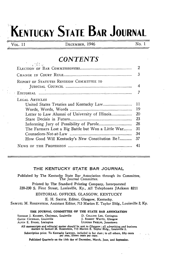 handle is hein.barjournals/kybb0011 and id is 1 raw text is: 






  KENTUCKY STATE BAR JOURNAL

-VOL. 11                      DECEMBER, 1946                       No. 1


                           CONTENTS

    ELECTION OF BAR COMMISSIONERS ............................................    2
    CHANGE IN COURT RULE .....................................................    3
    REPORT OF STATUTES REVISION COMMITTEE TO
           JUDICIAL  COUNCIL  ................................................................  4
     EDITORIAL  ------ --........................------------------------------------------------- 7
     LEGAL ARTICLES
         United States Treaties and Kentucky Law ............................    11
         Words, Words, Words ...........................................................  19
         Letter to Law Alumni of University of Illinois ....................    20
         Stare Decisis in Futuro ...........................................................  23
         Informing Jury of Possibility of Parole ................................  28
         The Farmers Lost a Big Battle but Won a Little War ........            31
         Counselors-Not-at-Law        ............................................................  34
         How  Good Will Kentucky's New    Constitution Be? ........... 37
     NEWS OF THE PROFESSION .....-........................................................  41




             THE KENTUCKY STATE BAR JOURNAL
     Published by The Kentucky State Bar Association through its Committee,
                           The Journal Committee.
             Printed by The Standard Printing Company,: Incorporated
      220-230 S. First Street, Louisville, Ky., All Telephones JAckson 8211
              EDITORIAL OFFICES, GLASGOW, KENTUCKY
                   E. H. SMITH, Editor, Glasgow, Kentucky.
 SAMUEL M. ROSENSTEIN, Assistant Editor, 713 Marion E. Taylor Bldg., Louisville 2, Ky.

           THE JOURNAL COMMITTEE OF THE STATE BAR ASSOCIATION
     THOMAS J. KNIGHT, Chairman, Louisville   D. COLLINS LEE, Covington
     GAVIN COCHRAN. Louisville        J. ROBERT WHITE, Glasgow
     ALVIN E. EVANS. Lexington        LILBURN PHELPS, Jamestown
       All manuscripts and editorial matter should be sent to Glasgow; all advertising and business
            matters to Samuel M. Rosenstein, 713 Marion E. Taylor Bldg., Louisville 2.
        Subscription price: To Kentucky Lawyers, included in bar dues; to all others, fifty cents
                           per year, fifteen cents per copy.
           Published Quarterly on the 15th day of December. March, June. and September.


