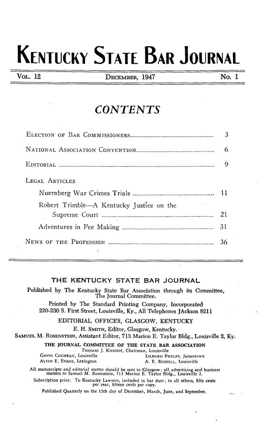 handle is hein.barjournals/kybb0012 and id is 1 raw text is: 






KENTUCKY STATE BAR JOURNAL

VOL. 12                       DECEmBER, 1947                        No. 1




                          CONTENTS


    ELECTION OF BAR COMMISSIONERS -----------------------------------.-------------  3

    NATIONAL ASSOCIATION CONVENTION -------------------------------------------- 6

    EDITORIAL --------------------------------------------------------------------------------- --------- 9

    LEGAL ARTICLES
        Nuernberg War Crimes Trials -----------------------------------------  11
        Robert Trimble-A Kentucky Justice on the
            Supreme Court --------------------------------------------------------------  21
        Adventures in Fee Making --------------------------------------- ----------  31

   NEws OF THE PROFESSION------------------------------------------------ 36




            THE KENTUCKY STATE BAR JOURNAL
    Published by The Kentucky State Bar Association through its Committee,
                          The Journal Committee.
           Printed by The Standard Printing Company, Incorporated
        220-230 S. First Street, Louisville, Ky., All Telephones JAckson 8211
              EDITORIAL OFFICES, GLASGOW, KENTUCKY
                   E. H. SMITH, Editor, Glasgow, Kentucky.
SAMUEL M. ROSENSTEIN, Assistant Editor, 713 Marion E. Taylor Bldg., Louisville 2, Ky.
          THE JOURNAL COMMITTEE OF THE STATE BAR ASSOCIATION
                      THOMAS J. KNIGHT, Chairman, Louisville
        GAVIN COCHRAN, Louisville          LILBURN PHELPS, Jamestown
        ALVIN E. EVANS. Lexington          A. E. RUSSELL, Louisville
     All manuscripts and editorial matter should be sent to Glasgow; all advertising and business
          matters to Samuel M. Rosenstein, 713 Marion E. Taylor Bldg., Louisville 2.
      Subscription price: To Kentucky Lawyers, included in bar dues ; to all others, fifty cents
                          per year, fifteen cents per copy.
         Published Quarterly on the 15th day of December, March. June, and September.


