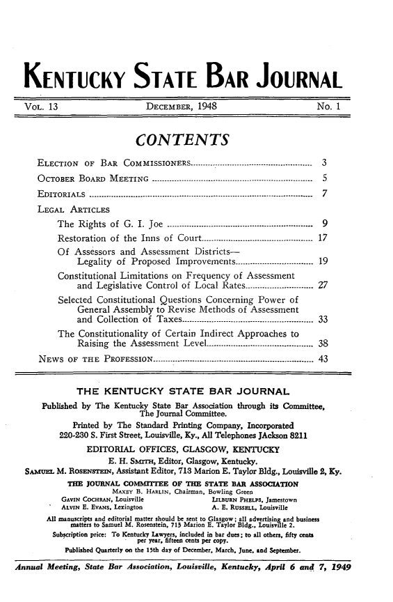 handle is hein.barjournals/kybb0013 and id is 1 raw text is: 






  KENTUCKY STATE BAR JOURNAL

  VOL. 13                     DECEMBER, 1948                         No. 1


                           CONTENTS

     ELECTION   OF BAR COMMISSIONERS -------------------------------------------------- 3
     OCTOBER BOARD MEETING ------------------------------------------------------------------ 5
     E DITORIALS ............................................................................................  7
     LEGAL ARTICLES
          The Rights of G. I. Joe -------------------............----------------------------- 9
          Restoration of the Inns of Court ....................................--------- 17
          Of Assessors and Assessment Districts-
              Legality of Proposed Improvements --------------------------- 19
          Constitutional Limitations on Frequency of Assessment
              and Legislative Control of Local Rates ............................ 27
          Selected Constitutional Questions Concerning Power of
              General Assembly to Revise Methods of Assessment
              and Collection of Taxes -------------....-------------------------........... 33
          The Constitutionality of Certain Indirect Approaches to
              Raising the Assessment Level ............................................ 38
     NEWS OF THE PROFESSION -----------------------.----------------------------........... 43


              THE KENTUCKY STATE BAR JOURNAL
      Published by The Kentucky State Bar Association through its Committee,
                            The Journal Committee.
             Printed by The Standard Printing Company, Incorporated
          220-230 S. First Street, Louisville, Ky., All Telephones JAckson 8211
                EDITORIAL OFFICES, GLASGOW, KENTUCKY
                     E. H. SmaTz-, Editor, Glasgow, Kentucky.
  SAmuEL M. RosmEsrrmN, Assistant Editor, 713 Marion E. Taylor Bldg., Louisville 2, Ky.
            THE JOURNAL COMMITTEE OF THE STATE BAR ASSOCIATION
                      MAXEY B. HARLIN, Chairman, Bowling Green
           GAVIN CocHRAN, Louisville         1IL1URN PHELPS, Jamestown
           ALVIN E. EVANS. Lexington         A. E. RUSSELL, Louisville
       All manuscripts and editorial matter should be sent to Glasgow; all advertising and business
             matters to Samuel M. Rosenstein, 713 Marion E. Taylor Bldg.. Louisville 2.
         Subscription price: To Kentucky Lawyers, included in bar dues; to all others, fifty cents
                         I per year, fifteen cents per copy.
           Published Quarterly on the 15th day of December, March. June. and September.
Annual Meeting, State Bar Association, Louisville, Kentucky, April 6 and 7, 1949


