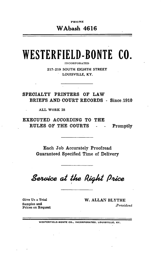 handle is hein.barjournals/kybb0016 and id is 1 raw text is: 


                  PHONE
             WAbash 4616





WESTERFIELD-BONTE CO.
                IJNCORPORATED
         217-219 SOUTH EIGHTH STREET
               LOUISVILLE, KY.


SPECIALTY PRINTERS OF LAW
   BRIEFS AND COURT RECORDS -


Since .1910


ALL WORK IS


EXECUTED ACCORDING TO THE
   RULES OF THE COURTS - - Promptly


     Each Job Accurately Proofread
  Guaranteed Specified Time of Delivery




Se-wice Cd 1/w P444 124'ce


Give Us a Trial
Samples and
Prices on Request


W. ALLAN BLYTHE
            ,President


WESTERFIELD-DONTE CO.. INCORPORATED, LOUISVILLE. KY.


