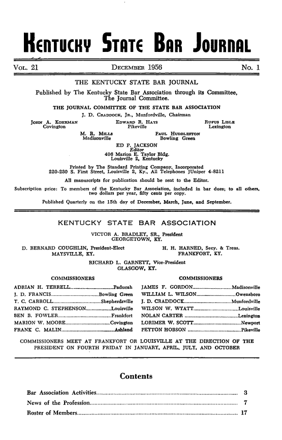 handle is hein.barjournals/kybb0021 and id is 1 raw text is: 






   HENTUCHY STATE BAR JOURNAL


VOL. 21                          DECEMBER 1956                              No. 1

                     THE KENTUCKY STATE BAR JOURNAL
       Published by The Kentucky State Bar Association through its Committee,
                              The Journal Committee.
             THE JOURNAL COMMITTEE OF THE STATE BAR ASSOCIATION
                       J. D. CRADDOCK, JR., Munfordville, Chairman
      JoHIN A. KoHnMAn            EDWARD R. HAYS                Rurus LISLE
          Covington                   Pikeville                  Lexington


M. R. MILLS
Madisonville


PAUL HUDDLEsTON
  Bowling Green


                                  ED P. JACKSON
                                      Editor
                              406 Marion E. Taylor Bldg.
                                Louisville 2, Kentucky
                  Printed by The Standard Printing Company, Incorporated
            220-230 S. First Street, Louisville 2, Ky., All Telephones JUniper 4-8211
                 All manuscripts for publication should be sent to the Editor.
Subscription price: To members of the Kentucky Bar Association, included in bar dues; to all others,
                         two dollars per year, fifty cents per copy.
         Published Quarterly on the 15th day of December, March, June, and September.


               KENTUCKY STATE BAR ASSOCIATION
                          VICTOR A. BRADLEY, SR., President
                                GEORGETOWN, KY.
   D. BERNARD COUGHLIN, President-Elect          H. H. HARNED, Secy. & Treas.
             MAYSVILLE, KY.                            FRANKFORT, KY.
                         RICHARD L. GARNETT, Vice-President
                                  GLASGOW, KY.
            COMMISSIONERS                              COMMISSIONERS
ADRIAN H. TERRELL ..................... . Paducah  JAMES F. GORDON .............. Madisonville
J. D. FRANCIS .................................. Bowling Green  WILLIAM L. WILSON ............................ Owensboro
T. C. CARROLL .................................. Shepherdsville  J. D. CRADDOCK .................................. Munfordville
RAYMOND C. STEPHENSON ......... Louisville     WILSON W. WYATT ................ Louisville
BEN  B. FOWLER ...................................... Frankfort  NOLAN  CARTER  ...................................... Lexington
MARION W. MOORE ................................ Covington  LORIMER W. SCOTT ................................. Newport
FRANK  C. MALIN ...................................... Ashland  PEYTON  HOBSON  ...................................... Pikeville

  COMMISSIONERS MEET AT FRANKFORT OR LOUISVILLE AT THE DIRECTION OF THE
       PRESIDENT ON FOURTH FRIDAY IN JANUARY, APRIL. JULY, AND OCTOBER


Contents


Bar Association Activities ..........................................................................................  3
News  of the Profession ----------------------------------------- ................................- . . . .  7
Roster of M em bers .................................................................................................  17


