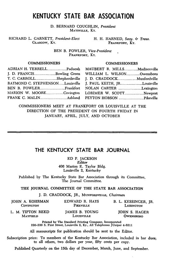 handle is hein.barjournals/kybb0022 and id is 1 raw text is: 


KENTUCKY STATE BAR ASSOCIATION

        D. BERNARD COUGHLIN, President
                  MAYSVILLE, Ky.


RICHARD L. GARNETT, President-Elect
           GLASGOW, Ky.


H. H. HARNED, Secy. & Treas.
       FRANKFORT, Ky.


BEN B. FOWLER, Vice-President
       FRANKFORT, Ky.


          COMMISSIONERS
ADRIAN H. TERRELL .................... Paducah
J. D. FRANCIS ...................... Bowling Green
T. C. CARROLL ...................... Shepherdsville
RAYMOND C. STEPHENSON .....-Louisville
BEN B. FOWLER .......................... Frankfort
MARION W. MOORE .................. Covington
FRANK C. MALIN ............ Ashland


          COMMISSIONERS
MAUBERT R. MILLS .............. Madisonville
WILLIAM   L. WILSON .............. Owensboro
J. D. CRADDOCK .................... Munfordville
J. PAUL KEITH, JR ....................... Louisville
NOLAN CARTER ........................ Lexington
LORIMER W. SCOTT .................... Newport
PEYTON HOBSON .......................... Pikeville


COMMISSIONERS MEET AT FRANKFORT OR LOUISVILLE AT THE
    DIRECTION OF THE PRESIDENT ON FOURTH FRIDAY IN
            JANUARY, APRIL, JULY, AND OCTOBER







        THE KENTUCKY STATE BAR JOURNAL

                       ED P. JACKSON
                            Editor
                   406 Marion E. Taylor Bldg.
                     Louisville 2, Kentucky
Published by The Kentucky State Bar Association through its Committee,
                     The Journal Committee.

 THE JOURNAL COMMITTEE OF THE STATE BAR ASSOCIATION
          J. D. CRADDOCK, JR., MuNFORDVILLE, Chairman


JOHN A. KOHRMAN
     COVINGTON
L. M. TIPTON REED
     MAYFIELD


EDWARD R. HAYS
    PIKEVIJ E
JAMES B. YOUNG
    Loulsvixu


B. L. KESSINGER, JR.
     LEXINGTON
  JOHN S. HAGER
     OWENSBORO


                 Printed by The Standard Printing Company, Incorporated
            220-230 S. First Street, Louisville 2, Ky., All Telephones JUniper 4-8211
            All manuscripts for publication should be sent to the Editor.
Subscription price: To members of the Kentucky Bar Association, included in bar dues;
             to all others, two dollars per year, fifty cents per copy.
    Published Quarterly on the 15th day of December, March, June, and September.


