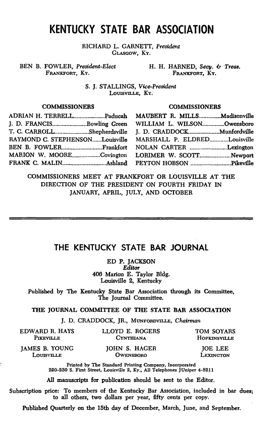 handle is hein.barjournals/kybb0023 and id is 1 raw text is: 


KENTUCKY STATE BAR ASSOCIATION

         RICHARD L. GARNETT, President
                  GLS~cow, Ky.


BEN B. FOWLER, President-Elect
        FRANKFORT, Ky.


H. H. HARNED, Secy. & Treas.
       FRANKFORT, Ky.


S. J. STALLINGS, Vice-President
       LOUISVILLE, Ky.


          COMMISSIONERS
ADRIAN H. TERRELL ............ .......Paducah
J. D. FRANCIS ...................... Bowling Green
T. C. CARROLL ...................... Shepherdsville
RAYMOND C. STEPHENSON ...... Louisville
BEN B. FOWLER ......................... Frankfort
MARION W. MOORE .................. Covington
FRANK C. MALIN ........................... Ashland


          COMMISSIONERS
MAUBERT R. MILLS .............. Madisonville
WILLIAM   L. WILSON .............. Owensboro
J. D. CRADDOCK ................... Munfordville
MARSHALL P. ELDRED ............ Louisville
NOLAN CARTER ........................ Lexington
LORIMER W. SCOTT ................... Newport
PEYTON HOBSON ............ .Pikeville


COMMISSIONERS MEET AT FRANKFORT OR LOUISVILLE AT THE
    DIRECTION OF THE PRESIDENT ON FOURTH FRIDAY IN
            JANUARY, APRIL, JULY, AND OCTOBER







        THE KENTUCKY STATE BAR JOURNAL

                       ED P. JACKSON
                            Editor
                   406 Marion E. Taylor Bldg.
                     Louisville 2, Kentucky
Published by The Kentucky State Bar Association through its Committee,
                     The Journal Committee.

 THE JOURNAL COMMITTEE OF THE STATE BAR ASSOCIATION
          J. D. CRADDOCK, JR., MuNFoRuvnxE, Chairman


EDWARD R. HAYS
    P=vnLE
JAMES B. YOUNG
    LOUISVILLE


LLOYD E. ROGERS
    CYNTHIANA
 JOHN S. HAGER
    OWFNSBORO


TOM SOYARS
HOPKINSVI.LE
  JOE LEE
  LEXINGTON


                 Printed by The Standard Printing Company, Incorporated
            220-280 S. First Street, Louisville 2, Ky., All Telephones JUniper 4-8211
            All manuscripts for publication should be sent to the Editor.
Subscription price: To members of the Kentucky Bar Association, included in bar dues;
             to all others, two dollars per year, fifty cents per copy.
    Published Quarterly on the 15th day of December, March, June, and September.


