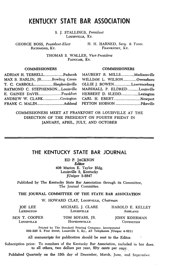 handle is hein.barjournals/kybb0025 and id is 1 raw text is: 



KENTUCKY STATE BAR ASSOCIATION

            S. J. STALLINGS, President
                  LOUISVILLE, Ky.


GEORGE ROSS, President-Elect
       RICHMOND, KY.


H. H. HARNED, Secy. & Treas.
       FRANKFORT, KY.


THOMAS S. WALLER, Vice-President
          PADUCAH, Ky.


          COMMISSIONERS
ADRIAN H. TERRELL ................... Paducah
MAX B. HARLIN, JR ........... Bowling Green
T. C. CARROLL .................... Shepherdsville
RAYMOND C. STEPHENSON....Louisville
E. GAINES DAVIS ................... Frankfort
ANDREW   W. CLARK .................. Covington
FRANK C. MALIN ............................ Ashland


          COMMISSIONERS
MAUBERT R. MILLS .............. Madisonville
WILLIAM   L. WILSON .............. Owensboro
OLLIE J. BOWEN .................. Lawrenceburg
MARSHALL P. ELDRED ............ Louisville
HERBERT D. SLEDD ................. Lexington
CARL H. EBERT ............................ Newport
PEYTON HOBSON .......................... Pikeville


COMMISSIONERS MEET AT FRANKFORT OR LOUISVILLE AT THE
    DIRECTION OF THE PRESIDENT ON FOURTH FRIDAY IN
            JANUARY, APRIL, JULY, AND OCTOBER






        THE KENTUCKY STATE BAR JOURNAL
                       ED P. JACKSON
                            Editor
                   406 Marion E. Taylor Bldg.
                     Louisville 2, Kentucky
                        JUniper 3-8847
 Published by The Kentucky State Bar Association through its Committee,
                     The Journal Committee.

 THE JOURNAL COMMITTEE OF THE STATE BAR ASSOCIATION
            W. HOWARD CLAY, LOUISVILLE, Chairman


   JOE LEE
   LEXINGTON
BEN T. COOPER
   LOUISVILLE


MICHAEL J. CLARE
     LOUISVILLE
 TOM SOYARS, JR.
    HOPKINSVILLE


HAROLD E. KELLEY
      ASHLAND
  JOHN KOHRMAN
     COVINGTON


                Printed by The Standard Printing Company, Incorporated
          220-230 S. First Street, Louisville 2, Ky., All Telephones JUniper 4-8211
          All manuscripts for publication should be sent to the Editor.
Subscription price: To members of the Kentucky Bar Association, included in bar dues:
             to all others, two dollars per year, fifty cents per copy.
  Published Quarterly on the 15th day of December, March, June, and September.


