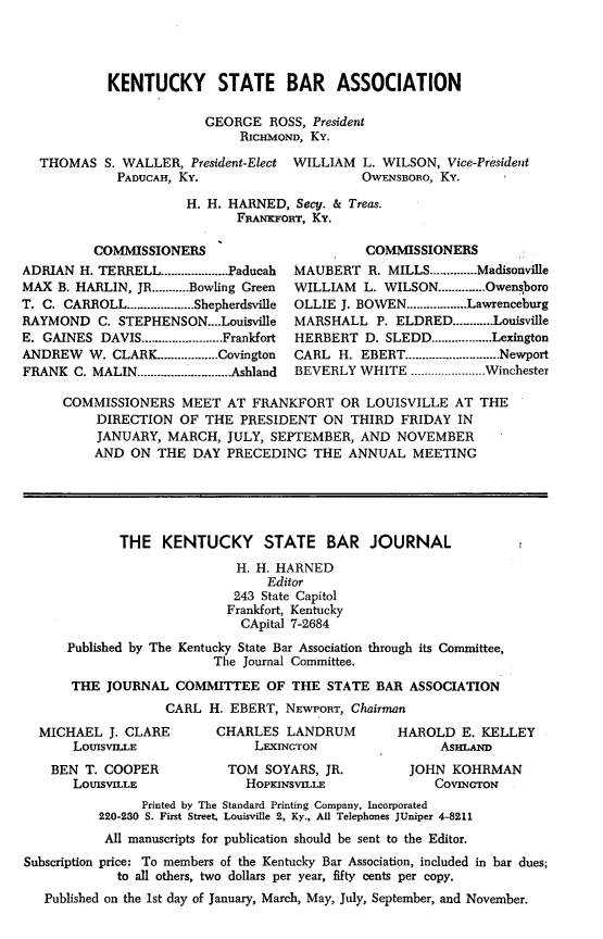 handle is hein.barjournals/kybb0026 and id is 1 raw text is: KENTUCKY STATE BAR ASSOCIATION
GEORGE ROSS, President
RIcMOND, Ky.
THOMAS S. WALLER, President-Elect WILLIAM L. WILSON, Vice-President
PADUCAH, Ky.                   OWENSBORO, Ky.
H. H. HARNED, Secy. & Treas.
FRANKFORT, Ky.

COMMISSIONERS
ADRIAN H. TERRELL .................... Paducah
MAX B. HARLIN, JR ........... Bowling Green
T. C. CARROLL .................... Shepherdsville
RAYMOND C. STEPHENSON....Louisvile
E. GAINES DAVIS ........................ Frankfort
ANDREW W. CLARK ................. Covington
FRANK C. MALIN ............. Ashland

COMMISSIONERS
MAUBERT R. MILLS .............. Madisonville
WILLIAM    L. WILSON .............. Owensboro
OLLIE J. BOWEN .................. Lawrenceburg
MARSHALL P. ELDRED ............ Louisville
HERBERT D. SLEDD .................. Lexington
CARL H. EBERT ............................ Newport
BEVERLY WHITE ...................... Winchester

COMMISSIONERS MEET AT FRANKFORT OR LOUISVILLE AT THE
DIRECTION OF THE PRESIDENT ON THIRD FRIDAY IN
JANUARY, MARCH, JULY, SEPTEMBER, AND NOVEMBER
AND ON THE DAY PRECEDING THE ANNUAL MEETING
THE KENTUCKY STATE BAR JOURNAL
H. H. HARNED
Editor
243 State Capitol
Frankfort, Kentucky
CApital 7-2684
Published by The Kentucky State Bar Association through its Committee,
The Journal Committee.
THE JOURNAL COMMITTEE OF THE STATE BAR ASSOCIATION
CARL H. EBERT, NEWPORT, Chairman

MICHAEL J. CLARE
LOUISVILLE
BEN T. COOPER
LOUISVILLE

CHARLES LANDRUM
LEXINGTON
TOM SOYARS, JR.
HOPKINSVILLE

HAROLD E. KELLEY
AsmAsam
JOHN KOHRMAN
COVINGTON

Printed by The Standard Printing Company, Incorporated
220-230 S. First Street, Louisville 2, Ky., All Telephones JUniper 4-8211
All manuscripts for publication should be sent to the Editor.
Subscription price: To members of the Kentucky Bar Association, included in bar dues;
to all others, two dollars per year, fifty cents per copy.
Published on the 1st day of January, March, May, July, September, and November.


