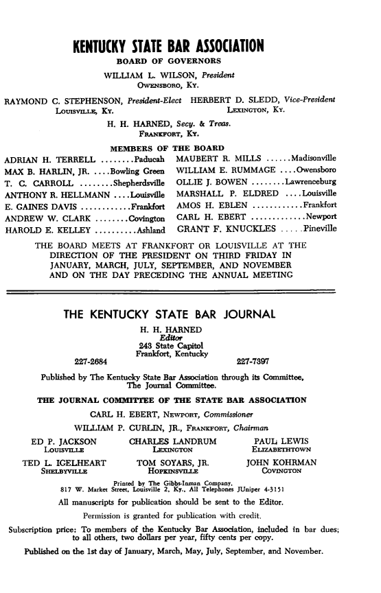 handle is hein.barjournals/kybb0028 and id is 1 raw text is: 



               KENTUCKY STATE BAR ASSOCIATION
                        BOARD OF GOVERNORS
                     WILLIAM L. WILSON, President
                            OWENSBORO, Ky.
RAYMOND C. STEPHENSON, President-Elect HERBERT D. SLEDD, Vice-President
           LousvLLE, Ky.                       LEXINGTON, Ky.
                      H. H. HARNED, Secy. & Treas.
                             FRANKFORT, Ky.
                       MEMBERS OF THE BOARD
ADRIAN H. TERRELL ........ Paducah   MAUBERT R. MILLS ...... Madisonville
MAX B. HARLIN, JR ....Bowling Green  WILLIAM E. RUMMAGE .... Owensboro
T. C. CARROLL ........ Shepherdsville OLLIE J. BOWEN ........ Lawrenceburg
ANTHONY R. HELLMANN .... Louisville  MARSHALL P. ELDRED     .... Louisville
E. GAINES DAVIS ............ Frankfort  AMOS H. EBLEN ............ Frankfort
ANDREW W. CLARK ........ Covington   CARL H. EBERT ............. Newport
HAROLD E. KELLEY .......... Ashland  GRANT F. KNUCKLES ..... Pineville
       THE BOARD MEETS AT FRANKFORT OR LOUISVILLE AT THE
          DIRECTION OF THE PRESIDENT ON THIRD FRIDAY IN
          JANUARY, MARCH, JULY, SEPTEMBER, AND NOVEMBER
          AND ON THE DAY PRECEDING THE ANNUAL MEETING



             THE KENTUCKY STATE BAR JOURNAL
                             H. H. HARNED
                                 Editor
                             243 State Capitol
                             Frankfort, Kentucky
               227-2684                           227-7397
        Published by The Kentucky State Bar Association through its Committee,
                          The Journal Committee.
       THE JOURNAL COMMITTEE OF THE STATE BAR ASSOCIATION
                  CARL H. EBERT, NEWPORT, Commissioner
               WILLIAM P. CURLIN, JR., FRAKFOrT, Chairman
      ED P. JACKSON        CHARLES LANDRUM           PAUL LEWIS
        LouisvLLE               LEXINGTON            ELIZABETHTOWN
    TED L. IGELHEART        TOM SOYARS, JR.         JOHN KOHRMAN
        SBELBYVILLE            HOpKmisvni              COVINGTON
                       Printed by The Gibbs-Inman Company,
            817 W. Market Street, Louisville 2, Ky., All Telephones JUniper 4-3151
            All manuscripts for publication should be sent to the Editor.
                 Permission is granted for publication with credit.
 Subscription price: To members of the Kentucky Bar Association, included in bar dues;
               to all others, two dollars per year, fifty cents per copy.
    Published on the 1st day of January, March, May, July, September, and November.


