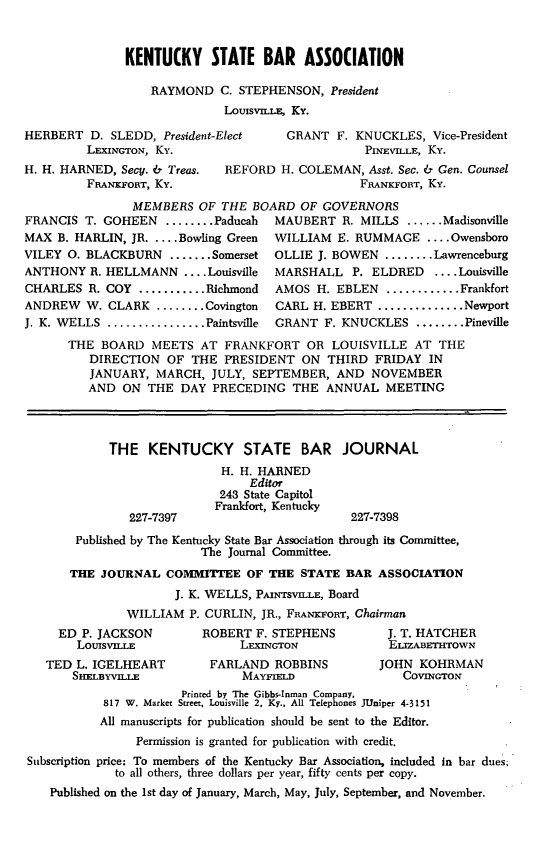 handle is hein.barjournals/kybb0029 and id is 1 raw text is: 


               KENTUCKY STATE BAR ASSOCIATION

                  RAYMOND C. STEPHENSON, President
                             LousviLs, Ky.

HERBERT D. SLEDD, President-Elect     GRANT F. KNUCKLES, Vice-President
         LEXINGTON, Ky.                           PINEVILLE, Ky.
H. H. HARNED, Secy. & Treas. REFORD H. COLEMAN, Asst. Sec. & Gen. Counsel
         FRANKFORT, Ky.                          FRANKFORT, Ky.
                MEMBERS OF THE BOARD OF GOVERNORS
FRANCIS T. GOHEEN ........ Paducah   MAUBERT R. MILLS ...... Madisonville
MAX B. HARLIN, JR ....Bowling Green  WILLIAM E. RUMMAGE .... Owensboro
VILEY 0. BLACKBURN ....... Somerset  OLLIE J. BOWEN ........ Lawrenceburg
ANTHONY R. HELLMANN .... Louisville  MARSHALL P. ELDRED     .... Louisville
CHARLES R. COY ........... Richmond  AMOS H. EBLEN ............ Frankfort
ANDREW W. CLARK ........ Covington   CARL H. EBERT .............. Newport
J. K. WELLS ................ Paintsville  GRANT F. KNUCKLES ........ Pineville
      THE BOARD MEETS AT FRANKFORT OR LOUISVILLE AT THE
          DIRECTION OF THE PRESIDENT ON THIRD FRIDAY IN
          JANUARY, MARCH, JULY, SEPTEMBER, AND NOVEMBER
          AND ON THE DAY PRECEDING THE ANNUAL MEETING



            THE KENTUCKY STATE BAR JOURNAL
                             H. H. HARNED
                                 Editor
                             243 State Capitol
                             Frankfort, Kentucky
               227-7397                         227-7398
       Published by The Kentucky State Bar Association through its Committee,
                          The Journal Committee.
       THE JOURNAL COMMITTEE OF THE STATE BAR ASSOCIATION
                      J. K. WELLS, PMtrisvruLi, Board
               WILLIAM P. CURLIN, JR., FBANKFORT, Chairman
     ED P. JACKSON        ROBERT F. STEPHENS         J. T. HATCHER
        LOUISVILLE              LEXINGTON            ElIZABETI-OWN
   TED L. IGELHEART        FARLAND ROBBINS          JOHN KOHRMAN
       SHELBYVILLE              MAYFIELD               COVINGTON
                       Printed by The Gibbs-Inman Company.
            817 W. Market Street, Louisville 2, Ky.. All Telephones JUniper 4-3151
            All manuscripts for publication should be sent to the Editor.
                Permission is granted for publication with credit.
Subscription price: To members of the Kentucky Bar Association, included In bar dues;
             to all others, three dollars per year, fifty cents per copy.
    Published on the 1st day of January, March, May, July, September, and November.


