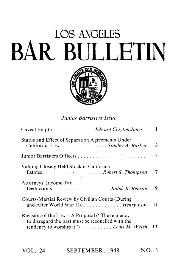 handle is hein.barjournals/labarj0024 and id is 1 raw text is: LOS ANGELES
BAR BULLETIN
Junior Barristers Issue
Caveat Emptor ............. Edward Clayton Jones  1
Status and Effect of Separation Agreements Under
California Law ................ Stanley A. Barker  3
Junior Barristers Officers ........................  5
Valuing Closely Held Stock in California
Estates ..................... Robert S. Thompson  7
Attorneys' Income Tax
Deductions  ................... Ralph R. Benson  9
Courts-Martial Review by Civilian Courts (During
and After World War II) .............. Henry Low  11
Revision of the Law-A Proposal (The tendency
to disregard the past must be reconciled with the
tendency to worship it) ........... Louis M. Welsh 13

SEPTEMBER, 1948

VOL. 24

NO. I


