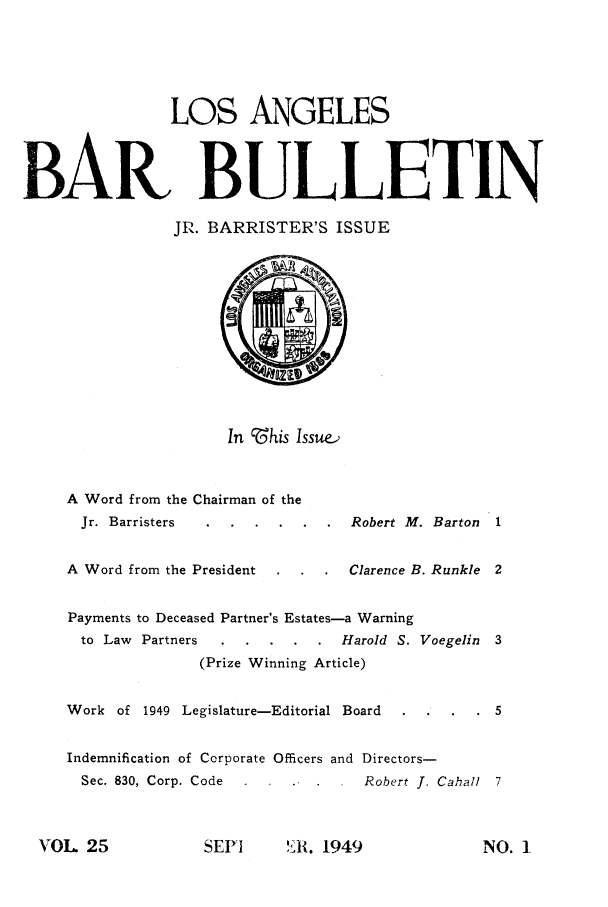 handle is hein.barjournals/labarj0025 and id is 1 raw text is: LOS ANGELES
BAR BULLETIN
JR. BARRISTER'S ISSUE
In cZ:his Issue.
A Word from the Chairman of the
Jr. Barristers ......Robert M. Barton 1
A Word from the President  . .     Clarence B. Runkle 2
Payments to Deceased Partner's Estates-a Warning
to Law Partners .....Harold S. Voegelin 3
(Prize Winning Article)
Work of 1949 Legislature-Editorial Board            5
Indemnification of Corporate Officers and Directors-
Sec. 830, Corp. Code      .   .    Robert 1. Cahall 7

SEPI    'IE. 1949

VOL 25

NO. I


