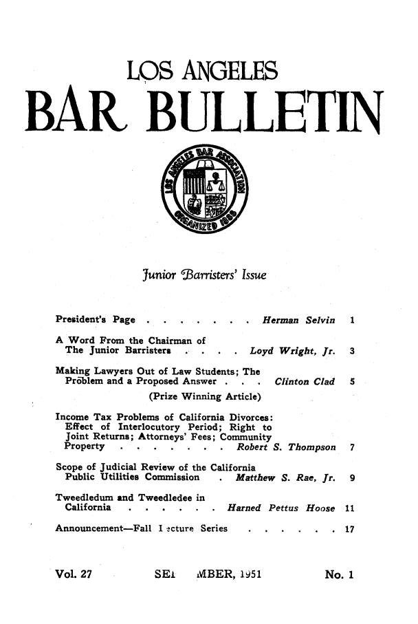 handle is hein.barjournals/labarj0027 and id is 1 raw text is: LOS ANGELES
BAR BULLETIN

junior $arristers' Issue

President's Page .......            Herman Selvin
A Word From the Chairman of
The Junior Barristers   .  .    .    Loyd Wright, Jr.
Making Lawyers Out of Law Students; The
Problem and a Proposed Answer          .  Clinton Clad
(Prize Winning Article)
Income Tax Problems of California Divorces:
Effect of Interlocutory Period; Right to
Joint Returns; Attorneys' Fees; Community
Property.   ....         .   ..  Robert S. Thompson
Scope of Judicial Review of the California
Public Utilities Commission    .  Matthew S. Rae, Jr.

Tweedledum and Tweedledee in
California

Harned Pettus Hoose

Announcement-Fall I !cture Series

SEI     MBER, 1951

Vol. 27

No. 1


