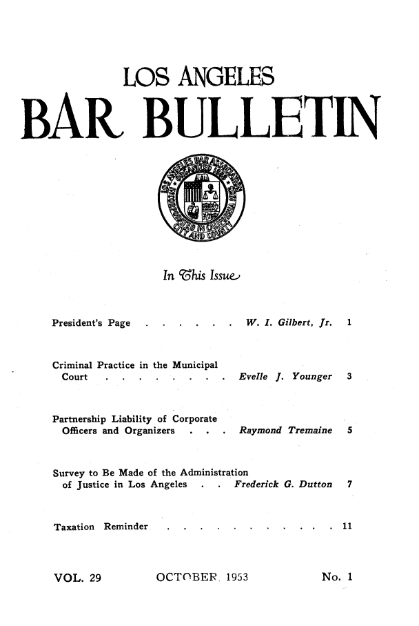 handle is hein.barjournals/labarj0029 and id is 1 raw text is: LOS ANGELES
BAR BULLETIN

In    ?his Issue.,

President's Page
Criminal Practice in the Municipal
Court
Partnership Liability of Corporate
Officers and Organizers

W. I. Gilbert, fr.
Evelle J. Younger
Raymond Tremaine

Survey to Be Made of the Administration
of Justice in Los Angeles         Frederick G. Dutton
Taxation Reminder

OCTOBER 1953

No. 1

VOL. 29


