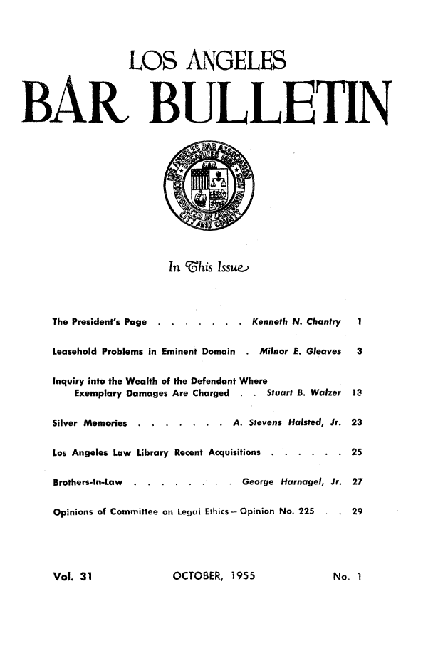 handle is hein.barjournals/labarj0031 and id is 1 raw text is: LOS ANGELES
BAR BULLETIN
In this Issue,
The President's Page  ....... ..        Kenneth N. Chantry    1
Leasehold Problems in Eminent Domain    . Minor E. Gleaves    3
Inquiry into the Wealth of the Defendant Where
Exemplary Damages Are Charged           Stuart B. Walzer  13
Silver Memories .  ....... .       A. Stevens Halsted, Jr. 23
Los Angeles Law Library Recent Acquisitions  ...... .       25
Brothers-In-Law .  ........ .        George Harnagel, Jr. 27
Opinions of Committee on Legal Ethics -Opinion No. 225   .   29

OCTOBER, 1955

Vol. 31

No. I


