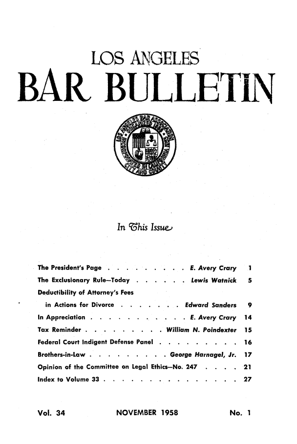 handle is hein.barjournals/labarj0034 and id is 1 raw text is: LOS ANGELES
BAR BULLETIN
In ?-his Issue.,
The President's Page .. ......... . E. Avery Crary  1
The Exclusionary Rule-Today ...... . Lewis Watnick  5
Deductibility of Attorney's Fees
in Actions for Divorce ........ . Edward Sanders  9
In Appreciation ..........  ...... E. Avery Crary 14
Tax Reminder .. ......... .   William N. Poindexter 15
Federal Court Indigent Defense Panel .. ......... . 16
Brothers-in-Law .. ......... . George Harnagel, Jr. 17
Opinion of the Committee on Legal Ethics-No. 247  . . .. 21
Index to Volume 33 ....................            27

NOVEMBER 1958

Vol. 34

No. I


