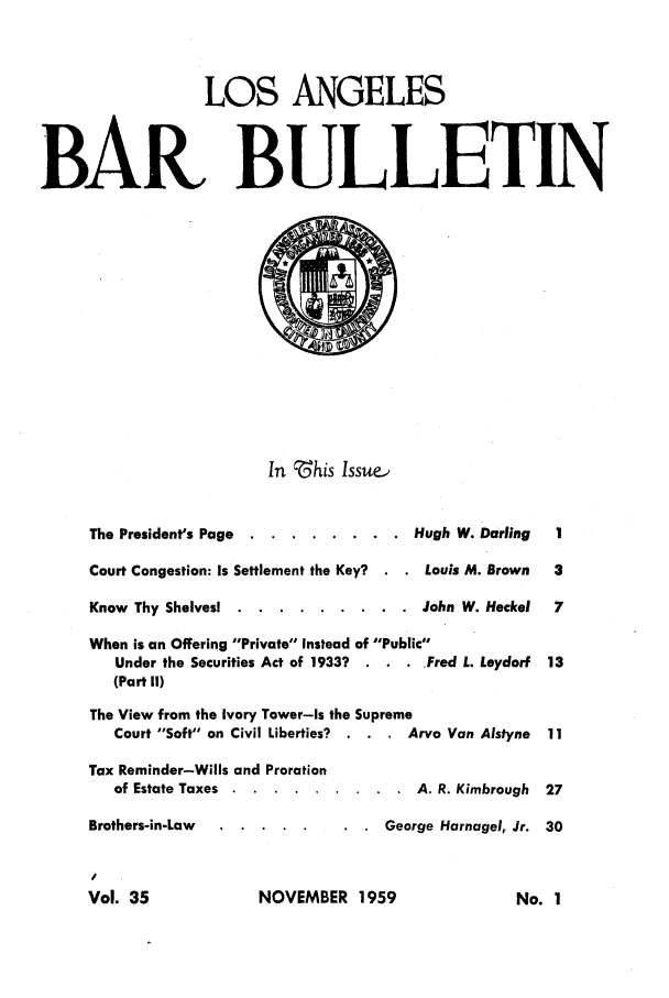 handle is hein.barjournals/labarj0035 and id is 1 raw text is: LOS ANGELES
BAR BULLETIN
In 'his Issue-,
The President's Page . ......... .       Hugh W. Darling   I
Court Congestion: Is Settlement the Key?    Louis M. Brown   3
Know Thy Shelves. ..    ......... .       John W. Heckel   7
When is an Offering Private Instead of Public
Under the Securities Act of 1933?  . . . Fred L. Leydorf  13
(Part II)
The View from the Ivory Tower-Is the Supreme
Court Soft on Civil Liberties?  . . . Arvo Van Alstyne  11
Tax Reminder-Wills and Proration
of Estate Taxes . ..........          A. R. Kimbrough  27
Brothers-in-Law  ....      .   .      George Harnagel, Jr. 30

NOVEMBER 1959

Vol. 35

No. I


