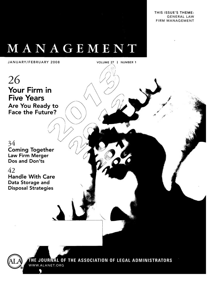 handle is hein.barjournals/legman0027 and id is 1 raw text is: MANAGMN

THIS ISSUE'S THEME:
GENERAL LAW
FIRM MANAGEMENT

JANUARY/FEBRUARY 2008
26
Your Firm in
Five Years
Are You Ready to
Face the Future?

VOLUME 27 I NUMBER 1


