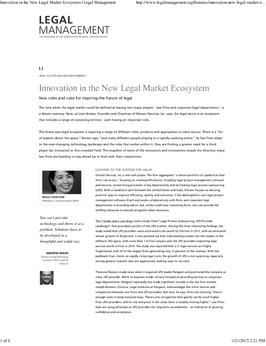 handle is hein.barjournals/legman0033 and id is 1 raw text is: Innovation in the New Legal Market Ecosystem I Legal Management      http://www.legalnanagement.org/features/innovation-new-legal-narket-e...

LEGAL
MANAGEMENT
?   A P, ( O ASCAT   OF  GA AD  IS-
LI
LEGAL INDUSTRY/BUSINESS MANAGEMENT

New roles and rules for inspiring the future of legal
The time when the legal market could be defined as having two major players - law firms and corporate legal departments - is
a distant memory. Now, as Liam Brown, Founder and Chairman of Elevate Services, Inc. says, the legal sector is an ecosystem
that includes a range of coexisting entities - each having an important role.
This brave new legal ecosystem is inspiring a range of different roles, products and approaches to client service. There is a lot
of passion about this space, Brown says, and many different people playing in a rapidly evolving arena. As law firms adapt
to the ever-changing technology landscape and the roles that evolve within it, they are finding a greater need for a third
player (an innovator) in this crowded field. This snapshot of some of the innovators and innovations reveals the direction many
law firms are heading to stay ahead (or in line) with their competition.

PAULA TSURUTANI
Marketing Communications Writer
You can't just take
technology and throw it at a
problem. Solutions have to
be developed in a
thoughtful and artful way.
ANDREW BAKER
Director of Legal Technology
Innovation Oftce, Seytarth
Shaw LLF

Elevate Services, Incis one such player. The firm aggregates a whole portfolio of capabilities that
firms can access, focusing on creating efficiencies, including legal project management software
and services, streamlining processes in key departments and facilitating legal process outsourcing
(LPO). With a workforce split between the United States and India, Elevate focuses on devising
practical ways to improve efficiency, quality and outcomes. It has developed its own legal project
management software (Cael) and works collaboratively with firms and corporate legal
departments in providing advice, but, unlike traditional consulting firms, also can provide the
staffing resources to execute programs when necessary.
The 3 Geeks and a Law Blog cited a study titled Legal Process Outsourcing: LPO Provider
Landscape that provided a profile of the LPO market. Among the most interesting findings, the
study noted that LPO providers were estimated to be worth $2.4 billion in 2012, with an estimated
annual growth of 28 percent. It also pointed out that India-based providers are the leaders in the
offshore LPO space, with more than 1 million lawyers and 128 LPO providers exporting legal
services worth million in 2010. The study also reported that U.S. legal services are highly
fragmented, with 50 of the largest firms generating only 15 percent of the revenue. With the
pushback from clients on rapidly rising legal costs, the growth of LPO is not surprising, especially
among general counsels who are aggressively seeking ways to cut costs.
Thomson Reuters made news when it acquired LPO leader Pangea3 and positioned the company as
a key LPO provider. While its business model initially focused on providing services to corporate
legal departments, Pangea3 reportedly has made significant inroads in the law firm market.
Joseph Borstein, Director, Legal Solutions at Pangea3, acknowledges the initial tension and
competition between law firms and LPO providers. But now, he says, firms are realizing there's
enough work to keep everyone busy. There's also recognition that quality can be much higher
from LPO providers, and its role and place in the value chain is steadily moving higher. Law firms
even are using attorneys at LPO providers for long-term secondments - an indication of growing
confidence and acceptance.

1/21/2015 2:21 PM

I of 4



