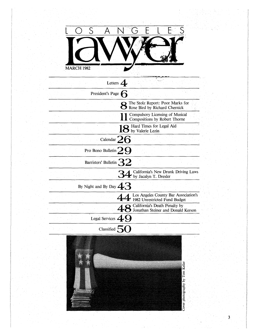 handle is hein.barjournals/losalaw0005 and id is 1 raw text is: LOS A NG E L ES
MARCH 1982

Letters 4
President's Page 6
8 The Stolz Report: Poor Marks for
Rose Bird by Richard Chernick
1 Compulsory Licensing of Musical
1 Compositions by Robert Thorne
18 Hard Times for Legal Aid
by Valerie Lezin
Calendar 26
Pro Bono Bulletin 2 9
Barristers' Bulletin 3 2
4 alifornia's New Drunk Driving Laws
34by Jacalyn T. Drexler
By Night and By Day 43
4Los Angeles County Bar Association's
1982 Unrestricted Fund Budget
48 California's Death Penalty by
4Jonathan Steiner and Donald Kerson
Legal Services 49
Classified 50



