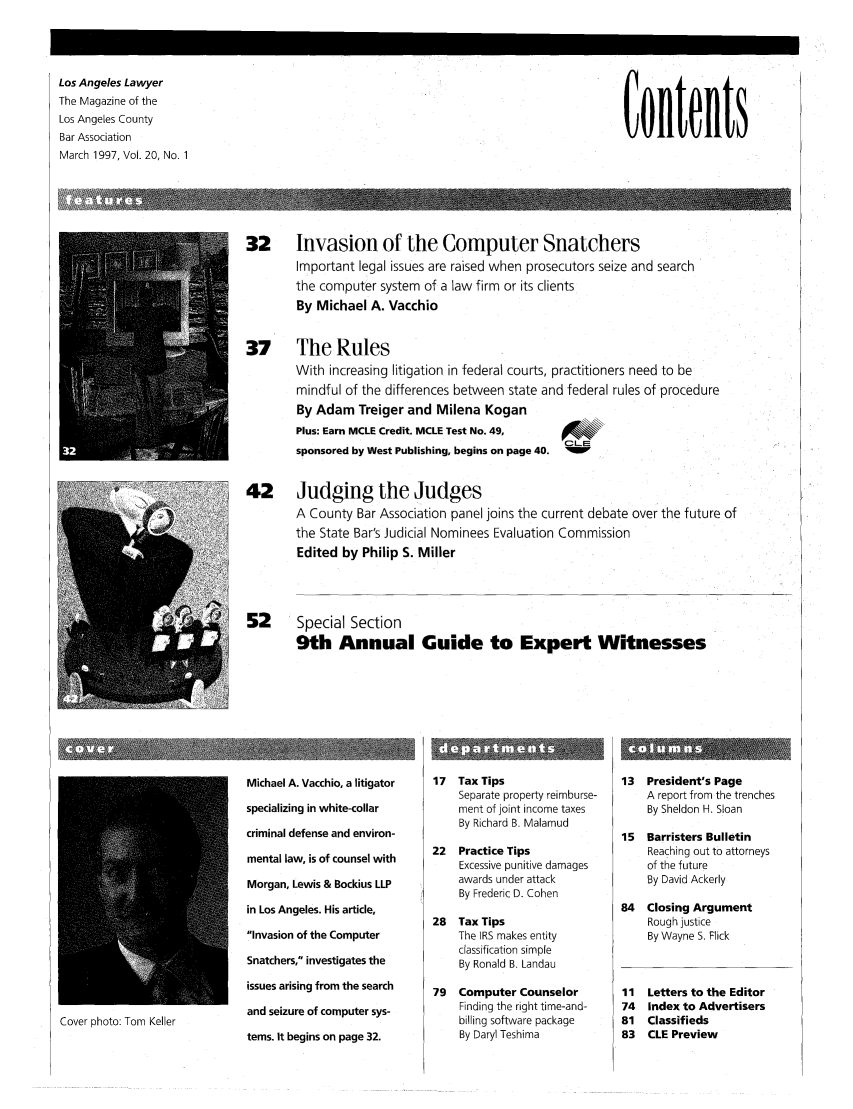 handle is hein.barjournals/losalaw0020 and id is 1 raw text is: Los Angeles Lawyer
The Magazine of the
Los Angeles County
Bar Association
March 1997, Vol. 20, No. 1

Contents

32     Invasion of the Computer Snatchers
Important legal issues are raised when prosecutors seize and search
the computer system of a law firm or its clients
By Michael A. Vacchio
37     The Rules
With increasing litigation in federal courts, practitioners need to be
mindful of the differences between state and federal rules of procedure
By Adam Treiger and Milena Kogan
Plus: Earn MCLE Credit. MCLE Test No. 49,
OL-E
sponsored by West Publishing, begins on page 40.
42     Judging the Judges
A County Bar Association panel joins the current debate over the future of
the State Bar's Judicial Nominees Evaluation Commission
Edited by Philip S. Miller
52     Special Section
9th Annual Guide to Expert Witnesses

Cover photo: Tom Keller

Michael A. Vacchio, a litigator
specializing in white-collar
criminal defense and environ-
mental law, is of counsel with
Morgan, Lewis & Bockius LLP
in Los Angeles. His article,
Invasion of the Computer
Snatchers, investigates the
issues arising from the search
and seizure of computer sys-
tems. It begins on page 32.

17  Tax Tips
Separate property reimburse-
ment of joint income taxes
By Richard B. Malamud
22  Practice Tips
Excessive punitive damages
awards under attack
By Frederic D. Cohen
28  Tax Tips
The IRS makes entity
classification simple
By Ronald B. Landau
79  Computer Counselor
Finding the right time-and-
billing software package
By Daryl Teshima

13  President's Page
A report from the trenches
By Sheldon H. Sloan
15  Barristers Bulletin
Reaching out to attorneys
of the future
By David Ackerly
84   Closing Argument
Rough justice
By Wayne S. Flick

Letters to the Editor
Index to Advertisers
Classifieds
CLE Preview


