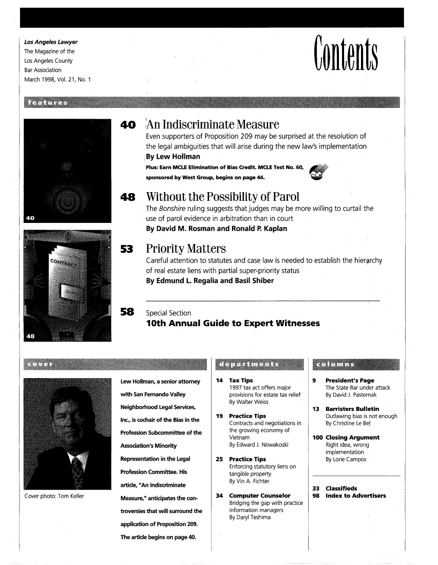 handle is hein.barjournals/losalaw0021 and id is 1 raw text is: 




Los Angeles Lawyer
The Magazine of the
Los Angeles County
Bar Association
March 1998, Vol. 21, No. 1


Contents


U


40      An Indiscriminate Measure
        Even supporters of Proposition 209 may  be surprised at the resolution of
        the legal ambiguities that will arise during the new law's implementation
        By  Lew  Hollman
        Plus: Earn MCLE Elimination of Bias Credit. MCLE Test No. 60,
        sponsored by West Group, begins on page 44.  0


48      Without the Possibility of Parol
        The Bonshire ruling suggests that judges may be more  willing to curtail the
        use of parol evidence in arbitration than in court
        By  David M.  Rosman   and  Ronald  R Kaplan


53      Priority Matters
        Careful attention to statutes and case law is needed to establish the hierarchy
        of real estate liens with partial super-priority status
        By  Edmund   L. Regalia and  Basil Shiber


58


Special Section
10th   Annual Guide to Expert Witnesses


Cover photo: Tom Keller


Lew Hollman, a senior attorney

with San Fernando Valley

Neighborhood Legal Services,

Inc., is cochair of the Bias in the

Profession Subcommittee of the

Association's Minority

Representation in the Legal

Profession Committee. His

article, An Indiscriminate

Measure, anticipates the con-

troversies that will surround the

application of Proposition 209.

The article begins on page 40.


14  Tax Tips
    1997 tax act offers major
    provisions for estate tax relief
    By Walter Weiss

19  Practice Tips
    Contracts and negotiations in
    the growing economy of
    Vietnam
    By Edward J. Nowakoski

25  Practice Tips
    Enforcing statutory liens on
    tangible property
    By Vin A. Fichter

34  Computer  Counselor
    Bridging the gap with practice
    information managers
    By Daryl Teshima


9   President's Page
    The State Bar under attack
    By David J. Pasternak

13  Barristers Bulletin
    Outlawing bias is not enough
    By Christine Le Bel

100 Closing Argument
    Right idea, wrong
    implementation
    By Lorie Campos



33  Classifieds
98  Index to Advertisers


