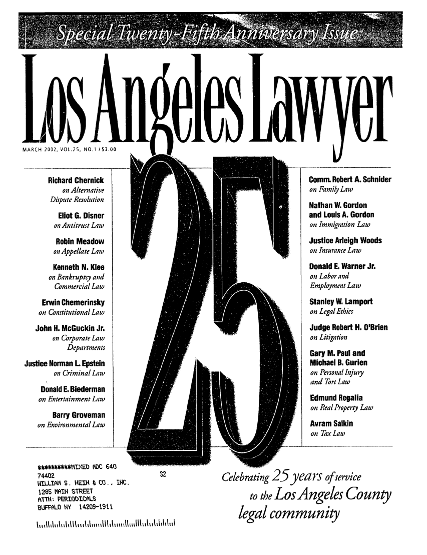 handle is hein.barjournals/losalaw0025 and id is 1 raw text is: MARCH 2002, VOL.2S, NO.1 /S3.00
Richard Chernick
on Alternative
Dispute Resolution
Eliot G. Disner
on Antitrust Law
Robin Meadow
on Appellate Law
Kenneth N. Klee
on Bankruptcy and
Commercial Law
Erwin Chemerinsky
on Constitutional Law
John H. McGuckin Jr.
on Corporate Law
Departments
Justice Norman L Epstein
on Criminal Law
Donald E. Biederman
on Entertainment Law
Barry Groveman
on Environmental Law

Comm. Robert A. Schnider
on Family Law
Nathan W. Gordon
and Louis A. Gordon
on Immigration Law
Justice Arleigh Woods
on Insurance Law
Donald E. Warner Jr.
on Labor and
Employment Law
Stanley W. Lamport
on Legal Ethics
Judge Robert H. O'Brien
on Litigation
Gary M. Paul and
Michael B. Gurien
on Personal Injury
and Tort Law
Edmund Regalia
on Real Property Law
Avram Salkin
on Tax Law

*#*~I~E0ADC 6403         ~      .-
74402                                  s2
ItILLIAM S. EDA 4 C13., t1AC.
1285 MAIN STREET
.TTt:. PE'IOT.CALS
BUFFALO M ? 1.4209-1911
h, 11111111JIMhll l M,lllI J h II Mmffl % %Whh111

Celebrating 25years ofservice
to theLos Angeles County
legal community



