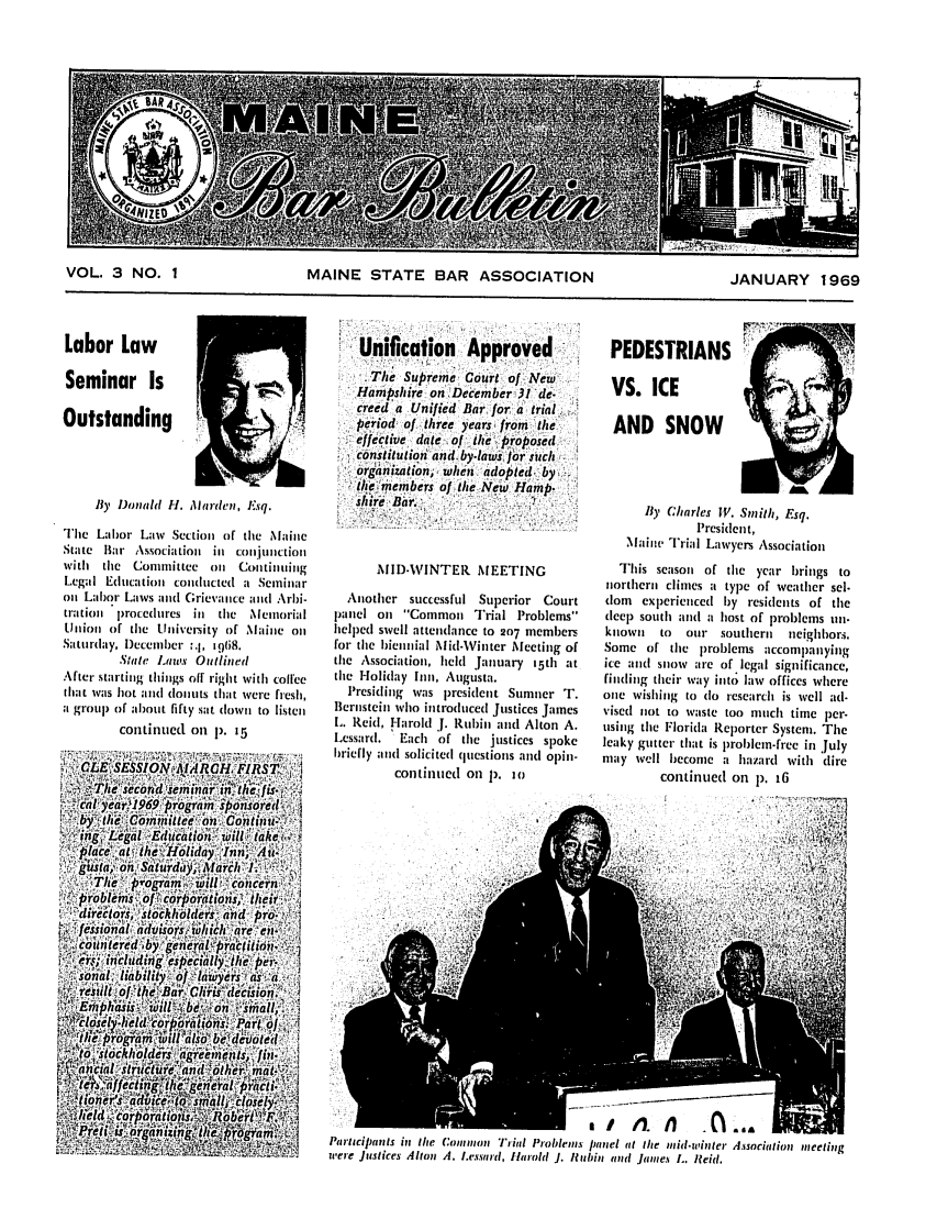 handle is hein.barjournals/mainbabu0003 and id is 1 raw text is: VOL. 3 NO. 1        MAINE STATE BAR ASSOCIATION        JANUARY 1969

Labor Law
Seminar Is
Outstanding
By Donld H. dliarden, Esq.
The Labor Law Section of the Maine
State Bar Associatioi in conjunctio
with the Committee on Continuing
Legal Education conducted a Seminar
on Labor Laws and Grievance and Arbi-
trationl procedures in the Memorial
Union of the University of Maine on
Saturday, )ecember _.I, (8.
State Laws Outlined
After starting things off right with coffee
that was hot and (oluts that were fiesh,
a, group of about fifty sat down to listen
continued on p. 15

Unification     Approved
.The Supreme Court of New
Hampshire on December 31 de-.
creed a Unified Bar for a trial
Period of three years from the
effective date ,of the Proposed
constitution andby-laws jrsinc/ i
organization, when. adopted, by.
the members of the New I-amnp.
shire' Bar.
MID-WINTER MEETING
Another successful Superior Court
panel on Common Trial Problems
helped swell attendance to 207 members
for the bienial Mid-Winter Mecting of
the Association, held January i5th at
the Holiday Inn, Augusta.
Presiding was president Sumner T.
Bernstein who introduced Justices James
L. Reid, Harold J. Rubin and Alton A.
Lessard.  Each of the justices spoke
briefly and solicited questions and opin-
continued on 1). 1o

PEDESTRIANS
VS. ICE                          ,
AND SNOW
By C/arles W. Smith, Esq.
President,
Maine Trial Lawyers Association
This season of the year brings to
northern climes a type of weather sel.
dom experienced by residents of the
deep south and a host of problems un-
known   to  our southern  neighbors.
Some of the problems accompanying
ice anl snow are of legal significance,
finding their way into law offices where
one wishing to (Io research is well ad-
vised not to waste too much time per-
using the Florida Reporter System. The
leaky gutter that is problem-free in July
may well become a hazard with (tire
continued on p. iG

PartaciPants in the Common Trial Problems panel it the mid.winter Assocition imeeting
were Justices Alton , I.essrd, Harol J. Rubin aind jmines L. Reid.



