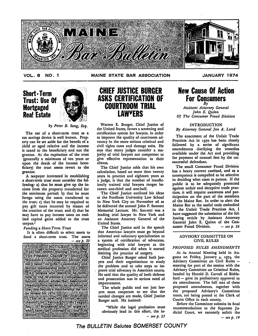 handle is hein.barjournals/mainbabu0008 and id is 1 raw text is: VOL. 8 NO. I        MAINE STATE BAR ASSOCIATION      JANUARY 1974

Short- Term
Trust: Use Of
Mortgaged
Real Estate
by Peter B. Sang, Esq.
The use of a short-term trust as a
tax savings device is well known. Prop-
erty can be set aside for the benefit of a
child or aged relative and the income
is taxed to the beneficiary and not the
grantor. At the expiration of the trust
(generally a minimum of ten years or
upon the death of the income bene-
ficiary) the trust assets revert to the
grantor.
A taxpayer interested in establishing
a short-term trust must consider the fol-
lowing: a) that he must give up the in-
come from the property transferred for
the minimum period; b) that he must
forego using the assets transferred to
the trust; c) that lie may be required to
pay gift taxes incurred by reason of
the creation of the trust; and d) that he
may have to pay income taxes on real-
ized capital gains added to the trust
corpus.'
Funding a Short-Term Trust
It is often difficult to select assets to
fund a short-term trust. The assets
- -PA h 91)

CHIEF JUSTICE BURGER
ASKS CERTIFICATION OF
COURTROOM TRIAL
LAWYERS
Warren E. Burger, Chief Justice of
the United States, favors a screening and
certification system for lawyers, in order
to improve the quality of courtroom ad-
vocacy in the more serious criminal and
civil rights cases and damage suits. He
says that many judges consider a ma-
jority of trial lawyers not competent to
give effective representation to their
clients.
The Chief Justice adds that his own
calculation, based on more than twenty
years in practice and eighteen years as
a judge, is that the number of insuffic-
iently trained trial lawyers ranges be-
tween one-third and one-half.
The Chief Justice outlined his ideas
at the Fordham University Law School
in New York City on November 26 as
he delivered the annual John F. Sonnett
Memorial Lecture; Mr. Sonnett was a
leading trial lawyer in New York and
an Assistant Attorney General of the
United States.
The Chief Justice said in the speech
that American lawyers must go beyond
informal and voluntary specialization to
a system of certification of advocates,
beginning with trial lawyers as the
medical profession did when it started
limiting the practice of surgery.
Chief Justice Burger asked both law-
yers and their organizations to study
the problem and to take steps to im-
prove trial advocacy in American courts.
He said that the quality of both defense
and prosecution was in serious need of
improvement.
The whole public and not just law-
yers must cooperate to see that the
needed changes are made, Chief Justice
Burger said. He insisted:
While the legal profession must
obviously lead in this effort, the in-
- see p. 25

New Cause Of Action
For Consumers
By
Assistant Attorney General
John E. Quinn
Of The Consumer Fraud Division
INTRODUCTION
By Attorney General Jon A. Lund
The enactment of the Unfair Trade
Practices Act in 197o has been closely
followed by a series of significant
amendments clarifying the remedies
available under the Act and providing
for payment of counsel fees by the un-
successful defendant.
The small Consumer Fraud Division
has a heavy current caselqad, and as a
consequence is compelled to be selective
in deciding what cases to pursue. If the
public is to be adequately protected
against unfair and deceptive trade prac-
tices, it will require awareness and par-
ticipation on the part of the members
of the Maine Bar. In order to alert the
Maine Bar to the useful tools embodied
in the Unfair Trade Practices Act, I
have suggested the submission of the fol-
lowing article by Assistant Attorney
General John E. Quinn of the Con-
sumer Fraud Division.    - see p. 26
ADVISORY COMMITTEE ON
CIVIL RULES
PROPOSED RULES AMENDMENTS
At its Annual Meeting held in Au-
gusta on Friday, January 4, 1974, the
Advisory Committee on Civil Rules -
meeting for part of the session with the
Advisory Committee on Criminal Rules,
headed by Harold D. Carroll of Bidde-
ford - gave its preliminary approval to
six amendments. The full text of these
proposed amendments, together 'with
the proposed   Advisory's Committee
notes, are being posted at the Clerk of
Courts Office in each county.
Before the Committee submits its final
recommendations to the Supreme Ju.
dicial Court, we earnestly solicit the
- see p. 19

The BULLETIN Salutes SOMERSET COUNTY


